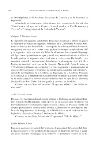 AMC Ag19 Autores

398

16/4/94

11:58 am

Page 398

EL AGUA EN MÉXICO VISTA DESDE LA ACADEMIA

de Investigadores, de la Academia Mexicana de Ciencias y de la Academia de
Ingeniería.
Además de participar como editor de este libro es coautor de dos artículos:
“Problemática del agua de la Cuenca Oriental, estados de Puebla, Veracruz y
Tlaxcala” y “Hidrogeología de la Península de Yucatán”.
Polioptro F Martínez Austria
.
Es ingeniero civil egresado del Instituto Politécnico Nacional, y obtuvo los grados
de maestría y doctorado en ingeniería hidráulica en la Universidad Nacional Autónoma de México. Ha desarrollado la mayor parte de su labor profesional como investigador y docente, en la UNAM, como profesor de tiempo completo hasta 1987
y de asignatura desde entonces a la fecha. En el Instituto Mexicano de Tecnología
del Agua, ha ocupado diversos cargos, y en el IPN y otras instituciones académicas
ha sido profesor de asignatura, director de tesis y conferencista. Ha fungido como
consultor nacional e internacional. Actualmente se desempeña como jefe de la
Unidad de Asuntos Fronterizos de la Comisión Nacional del Agua. Es autor de
110 artículos publicados en congresos y revistas nacionales e internacionales, así
como de libros, patentes y programas de computación. Miembro del Sistema Nacional de Investigadores, de la Academia de Ingeniería, de la Academia Mexicana
de Ciencias, y de la International Association for Hydraulic Research, entre otras;
se ha hecho acreedor a diversos reconocimientos entre los que destaca el Premio
Nacional Enzo Levi 2000 a la investigación y docencia en hidráulica.
Coautor en este libro del artículo “El agua en México. Una visión institucional”.
Marisa Mazari Hiriart
Bióloga, con maestría en hidrobiología aplicada y doctorado en ciencias ambientales e ingeniería. Ha trabajado sobre aspectos de calidad del agua en relación con
microorganismos y compuestos orgánicos en la Cuenca de México, cuenta con
diversas publicaciones técnicas sobre el tema. Actualmente es investigadora titular A del Departamento de Ecología de la Biodiversidad en el Instituto de Ecología de la Universidad Nacional Autónoma de México.
Coautora en este libro del artículo “El agua en el Valle de México”.
Renán Méndez Ramos
Ingeniero geólogo egresado de la Facultad de Ingeniería de la Universidad Autónoma de México y con estudios de diplomado en desarrollo directivo y gerencial en el Instituto Tecnológico de Monterrey. Ha impartido cátedras en las Fa-

 