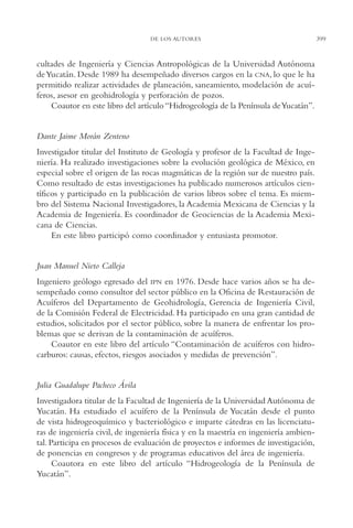 AMC Ag19 Autores

16/4/94

11:58 am

Page 399

DE LOS AUTORES

cultades de Ingeniería y Ciencias Antropológicas de la Universidad Autónoma
de Yucatán. Desde 1989 ha desempeñado diversos cargos en la CNA, lo que le ha
permitido realizar actividades de planeación, saneamiento, modelación de acuíferos, asesor en geohidrología y perforación de pozos.
Coautor en este libro del artículo “Hidrogeología de la Península de Yucatán”.

Dante Jaime Morán Zenteno
Investigador titular del Instituto de Geología y profesor de la Facultad de Ingeniería. Ha realizado investigaciones sobre la evolución geológica de México, en
especial sobre el origen de las rocas magmáticas de la región sur de nuestro país.
Como resultado de estas investigaciones ha publicado numerosos artículos científicos y participado en la publicación de varios libros sobre el tema. Es miembro del Sistema Nacional Investigadores, la Academia Mexicana de Ciencias y la
Academia de Ingeniería. Es coordinador de Geociencias de la Academia Mexicana de Ciencias.
En este libro participó como coordinador y entusiasta promotor.

Juan Manuel Nieto Calleja
Ingeniero geólogo egresado del IPN en 1976. Desde hace varios años se ha desempeñado como consultor del sector público en la Oficina de Restauración de
Acuíferos del Departamento de Geohidrología, Gerencia de Ingeniería Civil,
de la Comisión Federal de Electricidad. Ha participado en una gran cantidad de
estudios, solicitados por el sector público, sobre la manera de enfrentar los problemas que se derivan de la contaminación de acuíferos.
Coautor en este libro del artículo “Contaminación de acuíferos con hidrocarburos: causas, efectos, riesgos asociados y medidas de prevención”.

Julia Guadalupe Pacheco Ávila
Investigadora titular de la Facultad de Ingeniería de la Universidad Autónoma de
Yucatán. Ha estudiado el acuífero de la Península de Yucatán desde el punto
de vista hidrogeoquímico y bacteriológico e imparte cátedras en las licenciaturas de ingeniería civil, de ingeniería física y en la maestría en ingeniería ambiental. Participa en procesos de evaluación de proyectos e informes de investigación,
de ponencias en congresos y de programas educativos del área de ingeniería.
Coautora en este libro del artículo “Hidrogeología de la Península de
Yucatán”.

399

 