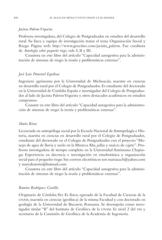 AMC Ag19 Autores

16/4/94

400

11:58 am

Page 400

EL AGUA EN MÉXICO VISTA DESDE LA ACADEMIA

Jacinta Palerm Viqueira
Profesora investigadora, del Colegio de Postgraduados en estudios del desarrollo
rural. Su línea y equipo de investigación tratan el tema Organización Social y
Riego. Página web: http://www.geocities.com/jacinta_palerm. Fue coeditora
de Antología sobre pequeño riego, vols. I, II y III.
Coautora en este libro del artículo “Capacidad autogestiva para la administración de sistemas de riego: la teoría y problemáticas externas”.

José Luis Pimentel Equihua
Ingeniero agrónomo por la Universidad de Michoacán, maestro en ciencias
en desarrollo rural por el Colegio de Postgraduados. Es estudiante del doctorado
en la Universidad de Cordoba España e investigador del Colegio de Postgraduados al lado de Jacinta Palerm Viqueira y otros destacados académicos en estudios
campesinos.
Coautor en este libro del artículo “Capacidad autogestiva para la administración de sistemas de riego: la teoría y problemáticas externas”.

María Rivas
Licenciada en antropóloga social por la Escuela Nacional de Antropología e Historia, maestra en ciencias en desarrollo rural por el Colegio de Postgraduados,
estudiante del doctorado en el Colegio de Postgraduados con el proyecto “Manejo de agua de lluvia y suelo en la Mixteca Alta, jollas y maíces de cajete”. Profesora investigadora de tiempo completo en la Universidad Autónoma Chapingo. Experiencia en docencia e investigación en etnobotánica y organización
social para el pequeño riego. Sus correos electrónicos son mariauach@yahoo.com
y marydesierto@hotmail.com
Coautora en este libro del artículo “Capacidad autogestiva para la administración de sistemas de riego: la teoría y problemáticas externas”.

Ramiro Rodríguez Castillo
Originario de Córdoba,Ver. Es físico, egresado de la Facultad de Ciencias de la
UNAM, maestría en ciencias (geofísica) de la misma Facultad y con doctorado en
geología de la Universidad de Bucarest, Rumania. Se desempeña como investigador titular “B” del Instituto de Geofísica de la UNAM. Es nivel 2 del SNI y
secretario de la Comisión de Geofísica de la Academia de Ingeniería.

 