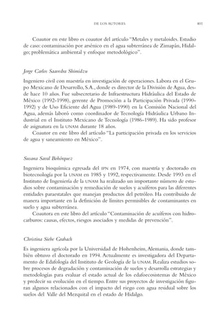 AMC Ag19 Autores

16/4/94

11:58 am

Page 401

DE LOS AUTORES

Coautor en este libro es coautor del artículo “Metales y metaloides. Estudio
de caso: contaminación por arsénico en el agua subterránea de Zimapán, Hidalgo; problemática ambiental y enfoque metodológico”.

Jorge Carlos Saavedra Shimidzu
Ingeniero civil con maestría en investigación de operaciones. Labora en el Grupo Mexicano de Desarrollo, S.A., donde es director de la División de Agua, desde hace 10 años. Fue subsecretario de Infraestructura Hidráulica del Estado de
México (1992-1998), gerente de Promoción a la Participación Privada (19901992) y de Uso Eficiente del Agua (1989-1990) en la Comisión Nacional del
Agua, además laboró como coordinador de Tecnología Hidráulica Urbano Industrial en el Instituto Mexicano de Tecnología (1986-1989). Ha sido profesor
de asignatura en la UNAM durante 18 años.
Coautor en este libro del artículo “La participación privada en los servicios
de agua y saneamiento en México”.

Susana Saval Bohórquez
Ingeniera bioquímica egresada del IPN en 1974, con maestría y doctorado en
biotecnología por la UNAM en 1985 y 1992, respectivamente. Desde 1993 en el
Instituto de Ingeniería de la UNAM ha realizado un importante número de estudios sobre contaminación y remediación de suelos y acuíferos para las diferentes
entidades paraestatales que manejan productos del petróleo. Ha contribuido de
manera importante en la definición de límites permisibles de contaminantes en
suelo y agua subterránea.
Coautora en este libro del artículo “Contaminación de acuíferos con hidrocarburos: causas, efectos, riesgos asociados y medidas de prevención”.

Christina Siebe Grabach
Es ingeniera agrícola por la Universidad de Hohenheim, Alemania, donde también obtuvo el doctorado en 1994. Actualmente es investigadora del Departamento de Edafología del Instituto de Geología de la UNAM. Realiza estudios sobre procesos de degradación y contaminación de suelos y desarrolla estrategias y
metodologías para evaluar el estado actual de los edafoecosistemas de México
y predecir su evolución en el tiempo. Entre sus proyectos de investigación figuran algunos relacionados con el impacto del riego con agua residual sobre los
suelos del Valle del Mezquital en el estado de Hidalgo.

401

 
