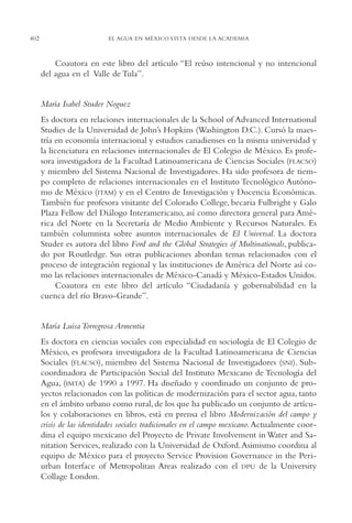 AMC Ag19 Autores

402

16/4/94

11:58 am

Page 402

EL AGUA EN MÉXICO VISTA DESDE LA ACADEMIA

Coautora en este libro del artículo “El reúso intencional y no intencional
del agua en el Valle de Tula”.

María Isabel Studer Noguez
Es doctora en relaciones internacionales de la School of Advanced International
Studies de la Universidad de John’s Hopkins (Washington D.C.). Cursó la maestría en economía internacional y estudios canadienses en la misma universidad y
la licenciatura en relaciones internacionales de El Colegio de México. Es profesora investigadora de la Facultad Latinoamericana de Ciencias Sociales (FLACSO)
y miembro del Sistema Nacional de Investigadores. Ha sido profesora de tiempo completo de relaciones internacionales en el Instituto Tecnológico Autónomo de México (ITAM) y en el Centro de Investigación y Docencia Económicas.
También fue profesora visitante del Colorado College, becaria Fulbright y Galo
Plaza Fellow del Diálogo Interamericano, así como directora general para América del Norte en la Secretaría de Medio Ambiente y Recursos Naturales. Es
también columnista sobre asuntos internacionales de El Universal. La doctora
Studer es autora del libro Ford and the Global Strategies of Multinationals, publicado por Routledge. Sus otras publicaciones abordan temas relacionados con el
proceso de integración regional y las instituciones de América del Norte así como las relaciones internacionales de México-Canadá y México-Estados Unidos.
Coautora en este libro del artículo “Ciudadanía y gobernabilidad en la
cuenca del río Bravo-Grande”.

María Luisa Torregrosa Armentia
Es doctora en ciencias sociales con especialidad en sociología de El Colegio de
México, es profesora investigadora de la Facultad Latinoamericana de Ciencias
Sociales (FLACSO), miembro del Sistema Nacional de Investigadores (SNI). Subcoordinadora de Participación Social del Instituto Mexicano de Tecnología del
Agua, (IMTA) de 1990 a 1997. Ha diseñado y coordinado un conjunto de proyectos relacionados con las políticas de modernización para el sector agua, tanto
en el ámbito urbano como rural, de los que ha publicado un conjunto de artículos y colaboraciones en libros, está en prensa el libro Modernización del campo y
crisis de las identidades sociales tradicionales en el campo mexicano. Actualmente coordina el equipo mexicano del Proyecto de Private Involvement in Water and Sanitation Services, realizado con la Universidad de Oxford.Asimismo coordina al
equipo de México para el proyecto Service Provision Governance in the Periurban Interface of Metropolitan Areas realizado con el DPU de la University
Collage London.

 