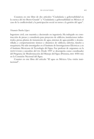 AMC Ag19 Autores

16/4/94

11:58 am

Page 403

DE LOS AUTORES

Coautora en este libro de dos artículos: “Ciudadanía y gobernabilidad en
la cuenca del río Bravo-Grande” y “Ciudadanía y gobernabilidad en México: el
caso de la conflictividad y la participación social en torno a la gestión del agua”.

Venancio Trueba López
Ingeniero civil, con maestría y doctorado en ingeniería. Ha trabajado en construcción de presas y consultoría para proyectos de edificios, instalaciones industriales, presas, plantas de tratamiento de agua, sistemas de agua potable y alcantarillado, y comportamiento sísmico y dinámico de edificios, tuberías, túneles y
maquinaria. Ha sido investigador en el Instituto de Investigaciones Eléctricas y en
el Instituto Mexicano de Tecnología del Agua. Fue profesor de asignatura en la
DEPFI/UNAM y miembro del SNI. Desde 1997 se desempeña como coordinador
del Programa de Modernización del Manejo del Agua (Promma, BIRF 4050-ME)
en la Comisión Nacional del Agua.
Coautor en este libro del artículo “El agua en México. Una visión institucional”.

403

 