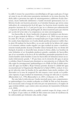 AMC Ag02ValleTula

48

13/4/94

05:00 pm

Page 48

B. JIMÉNEZ, CH. SIEBE Y E. CIFUENTES

La tabla 6 resume las características microbiológicas del agua usada para el riego
así como la tasa de infecciones parasitarias intestinales en las zonas descritas. En
dicha tabla se presentan tres tipos de microorganismos: coliformes fecales (bacterias), Ascaris lumbricoides (helminto) y Giardia intestinalis (protozoario). Los coliformes fecales son bacterias presentes en el intestino humano que sirven como
indicadores de contaminación fecal del agua. Las bacterias tienen tamaños muy
pequeños (menores de 2 a 3 µm) por lo que no se eliminan por sedimentación
y requieren de periodos muy prolongados de almacenamiento para que mueran
por acción de la luz solar y la competencia con otros microorganismos.
Los huevecillos de Ascaris lumbricoides (el género de lombrices más frecuentes en el agua residual de México > 90%, Jiménez et al., 2001) tienen un tamaño entre 20 y 80 µm, y pueden ser transportadas por el agua residual a través de
los canales, hasta depositarse en el suelo, donde pueden permanecer viables (hasta años). Al madurar los huevecillos y ya sea por medio de las labores del campo
o al consumir cultivos crudos regados con agua residual sin tratar o insuficientemente tratada pueden alcanzar al hombre (único huésped). Una vez dentro del
huésped, el parásito se desarrolla hasta alcanzar la forma adulta. Las hembras de
estos helmintos al ser fecundadas producen grandes cantidades de huevecillos,
que al ser excretados en las heces de los individuos parasitados perpetúan la trasmisión hombre-suelo-hombre. Como los huevecillos de helmintos tienen un tamaño relativamente grande, > 20 µm, basta con la retención del agua en presas
o embalses (hasta 8 semanas) para disminuir su concentración en el efluente. Por
ello, según las investigaciones epidemiológicas en el Valle de Tula, la doble retención del agua (en Endhó y Rojo Gómez) permite alcanzar la calidad del agua
recomendad por la Organización Mundial de la Salud (1989) y reducir el riesgo de infección entre las familias de los agricultores hasta niveles similares a los
detectados en la zona de temporal. De otra manera, como sucede en la población expuesta al agua residual sin tratamiento, el riesgo de infección es excesivo
(Blumenthal et al., 1996, Blumenthal et al., 2001 y Cifuentes et al., 1998).
Por otro lado, la infección por Giardia intestinalis posee otro comportamiento epidemiológico. Los estudios realizados en el Valle de Tula no han demostrado la asociación entre el riesgo de infección por este protozoario y el empleo de
agua residual, debido a que existen otros mecanismos de transmisión (Cifuentes
et al., 2000).
A partir del análisis anterior, es posible construir mapas de riesgo, como el
de la figura 12 que indica en el Valle de Tula existen tres zonas de incidencia de
las enfermedades por helmintos (alta, media y baja).

 