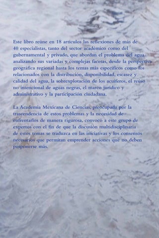 16/4/94

01:54 pm

Page 1

Este libro reúne en 18 artículos las reflexiones de más de
40 especialistas, tanto del sector académico como del
gubernamental y privado, que abordan el problema del agua
analizando sus variadas y complejas facetas, desde la perspectiva
geográfica regional hasta los temas más específicos como los
relacionados con la distribución, disponibilidad, escasez y
calidad del agua, la sobrexplotación de los acuíferos, el reúso
no intencional de aguas negras, el marco jurídico y
administrativo y la participación ciudadana.
La Academia Mexicana de Ciencias, preocupada por la
trascendencia de estos problemas y la necesidad de
enfrentarlos de manera rigurosa, convocó a este grupo de
expertos con el fin de que la discusión multidisciplinaria
de estos temas se traduzca en las iniciativas y los consensos
necesarios que permitan emprender acciones que no deben
posponerse más.

EL AGUA EN MÉXICO VISTA DESDE LA ACADEMIA

AMC Agua PORT

EL AGUA EN MÉXICO
VISTA DESDE LA ACADEMIA

BLANCA JIMÉNEZ
LUIS MARÍN
EDITORES
DANTE MORÁN
ÓSCAR ESCOLERO
JAVIER ALCOCER
COORDINADORES

ACADEMIA MEXICANA DE CIENCIAS

 