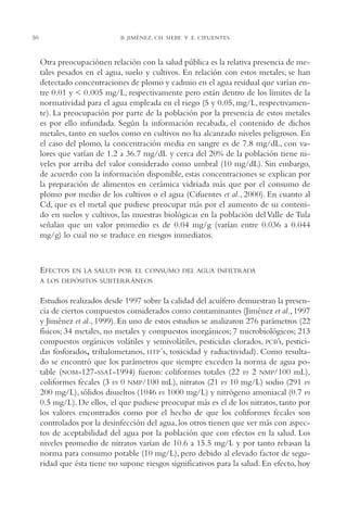AMC Ag02ValleTula

50

13/4/94

05:00 pm

Page 50

B. JIMÉNEZ, CH. SIEBE Y E. CIFUENTES

Otra preocupaciónen relación con la salud pública es la relativa presencia de metales pesados en el agua, suelo y cultivos. En relación con estos metales, se han
detectado concentraciones de plomo y cadmio en el agua residual que varían entre 0.01 y < 0.005 mg/L, respectivamente pero están dentro de los límites de la
normatividad para el agua empleada en el riego (5 y 0.05, mg/L, respectivamente). La preocupación por parte de la población por la presencia de estos metales
es por ello infundada. Según la información recabada, el contenido de dichos
metales, tanto en suelos como en cultivos no ha alcanzado niveles peligrosos. En
el caso del plomo, la concentración media en sangre es de 7.8 mg/dL, con valores que varían de 1.2 a 36.7 mg/dL y cerca del 20% de la población tiene niveles por arriba del valor considerado como umbral (10 mg/dL). Sin embargo,
de acuerdo con la información disponible, estas concentraciones se explican por
la preparación de alimentos en cerámica vidriada más que por el consumo de
plomo por medio de los cultivos o el agua (Cifuentes et al., 2000). En cuanto al
Cd, que es el metal que pudiese preocupar más por el aumento de su contenido en suelos y cultivos, las muestras biológicas en la población del Valle de Tula
señalan que un valor promedio es de 0.04 mg/g (varían entre 0.036 a 0.044
mg/g) lo cual no se traduce en riesgos inmediatos.

EFECTOS

EN LA SALUD POR EL CONSUMO DEL AGUA INFILTRADA

A LOS DEPÓSITOS SUBTERRÁNEOS

Estudios realizados desde 1997 sobre la calidad del acuífero demuestran la presencia de ciertos compuestos considerados como contaminantes (Jiménez et al., 1997
y Jiménez et al., 1999). En uno de estos estudios se analizaron 276 parámetros (22
físicos; 34 metales, no metales y compuestos inorgánicos; 7 microbiológicos; 213
compuestos orgánicos volátiles y semivolátiles, pesticidas clorados, PCB’s, pesticidas fosforados, trihalometanos, HTP´s, toxicidad y radiactividad). Como resultado se encontró que los parámetros que siempre exceden la norma de agua potable (NOM-127-SSA1-1994) fueron: coliformes totales (22 vs 2 NMP/100 mL),
coliformes fecales (3 vs 0 NMP/100 mL), nitratos (21 vs 10 mg/L) sodio (291 vs
200 mg/L), sólidos disueltos (1046 vs 1000 mg/L) y nitrógeno amoniacal (0.7 vs
0.5 mg/L). De ellos, el que pudiese preocupar más es el de los nitratos, tanto por
los valores encontrados como por el hecho de que los coliformes fecales son
controlados por la desinfección del agua, los otros tienen que ver más con aspectos de aceptabilidad del agua por la población que con efectos en la salud. Los
niveles promedio de nitratos varían de 10.6 a 15.5 mg/L y por tanto rebasan la
norma para consumo potable (10 mg/L), pero debido al elevado factor de seguridad que ésta tiene no supone riesgos significativos para la salud. En efecto, hoy

 