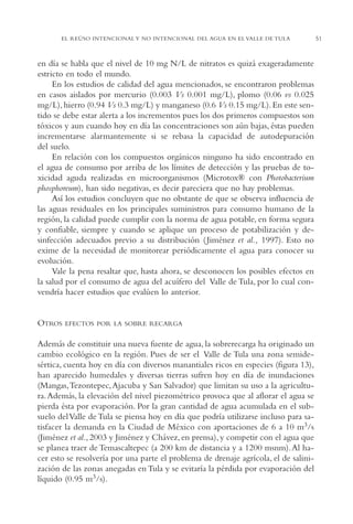 AMC Ag02ValleTula

13/4/94

05:00 pm

Page 51

EL REÚSO INTENCIONAL Y NO INTENCIONAL DEL AGUA EN EL VALLE DE TULA

en día se habla que el nivel de 10 mg N/L de nitratos es quizá exageradamente
estricto en todo el mundo.
En los estudios de calidad del agua mencionados, se encontraron problemas
en casos aislados por mercurio (0.003 Vs 0.001 mg/L), plomo (0.06 vs 0.025
mg/L), hierro (0.94 Vs 0.3 mg/L) y manganeso (0.6 Vs 0.15 mg/L). En este sentido se debe estar alerta a los incrementos pues los dos primeros compuestos son
tóxicos y aun cuando hoy en día las concentraciones son aún bajas, éstas pueden
incrementarse alarmantemente si se rebasa la capacidad de autodepuración
del suelo.
En relación con los compuestos orgánicos ninguno ha sido encontrado en
el agua de consumo por arriba de los límites de detección y las pruebas de toxicidad aguda realizadas en microorganismos (Microtox® con Photobacterium
phosphoreum), han sido negativas, es decir pareciera que no hay problemas.
Así los estudios concluyen que no obstante de que se observa influencia de
las aguas residuales en los principales suministros para consumo humano de la
región, la calidad puede cumplir con la norma de agua potable, en forma segura
y confiable, siempre y cuando se aplique un proceso de potabilización y desinfección adecuados previo a su distribución ( Jiménez et al., 1997). Esto no
exime de la necesidad de monitorear periódicamente el agua para conocer su
evolución.
Vale la pena resaltar que, hasta ahora, se desconocen los posibles efectos en
la salud por el consumo de agua del acuífero del Valle de Tula, por lo cual convendría hacer estudios que evalúen lo anterior.

OTROS

EFECTOS POR LA SOBRE RECARGA

Además de constituir una nueva fuente de agua, la sobrerecarga ha originado un
cambio ecológico en la región. Pues de ser el Valle de Tula una zona semidesértica, cuenta hoy en día con diversos manantiales ricos en especies (figura 13),
han aparecido humedales y diversas tierras sufren hoy en día de inundaciones
(Mangas,Tezontepec, Ajacuba y San Salvador) que limitan su uso a la agricultura. Además, la elevación del nivel piezométrico provoca que al aflorar el agua se
pierda ésta por evaporación. Por la gran cantidad de agua acumulada en el subsuelo del Valle de Tula se piensa hoy en día que podría utilizarse incluso para satisfacer la demanda en la Ciudad de México con aportaciones de 6 a 10 m3/s
(Jiménez et al., 2003 y Jiménez y Chávez, en prensa), y competir con el agua que
se planea traer de Temascaltepec (a 200 km de distancia y a 1200 msnm). Al hacer esto se resolvería por una parte el problema de drenaje agrícola, el de salinización de las zonas anegadas en Tula y se evitaría la pérdida por evaporación del
líquido (0.95 m3/s).

51

 