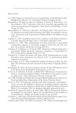 AMC Ag02ValleTula

13/4/94

05:00 pm

Page 53

EL REÚSO INTENCIONAL Y NO INTENCIONAL DEL AGUA EN EL VALLE DE TULA

BIBLIOGRAFÍA
BGS, 1998,“Impact

of wastewater reuse on groundwater in the Mezquital valley,
Hidalgo State, Mexico”, en Final Report, British Geological Survey.
Blumental, U., D. Mara, R. Ayres, E. Cifuentes, A. Peasey, R. Stott, D. Lee y G.
Ruiz-Palacios, 1996, “Evaluation of the WHO nematode egg guidelines for
restricted and unrestricted irrigation”, Water Science and Technology, 33 (1011), pp. 277-283.
Blumenthal, U., E. Cifuentes, S. Bennett y M. Quigley, 2001, “The risk of enteric infections associated with wastewater reuse: effect of seasonality and storage”, Transactions of the Royal Society of Tropical Medicine and Hygiene, 95, pp.
131-137.
Capella, A., 1995, “Feasibility study for the sanitation of the Valley of Mexico.
Comisión Nacional del Agua (CAN)”, Final Report, diciembre, 1995.
Cifuentes, E., 1998, “The epidemiology of enteric infections in agricultural
communities exposed to wastewater irrigation: Perspectives for risk control”, Int. J. Environ. Health Res., 8 (3), pp. 203-213.
Cifuentes, E., J.Villanueva y H. Sanin, 2000, “Predictors of blood lead levels in
agricultural villages practicing wastewater irrigation in central México”,
Env. J. Occup. Environ. Health, 75, pp. 177-178.
Cifuentes, E., L. Suárez, M. Solano y R. Santos, 2002,“Diarrheal diseases in children from water reclamation site, Mexico City”, en Environmental Health
Perspectives (en prensa).
Cruz Campa, S. de la, 1965, Rehabilitación Integral del Distrito de Riego 03, Tula,
Hgo.,Tesis Profesional, Escuela Nacional de Agricultura, Chapingo, México,
163 p.
Domínguez, R., 2001, El sistema principal de drenaje del Área Metropolitana del Valle de México, Series del Instituto de Ingeniería, CI-22, 34 p.
Downs,T., E. Cifuentes, E. Ruth y I. Suffet, 2000,“Effectiveness of natural treatment in a wastewater irrigation District of the Mexico City region: a synoptic field survey”, Water Environment Research, 72 (1), pp. 4-21.
FAO, 1988, Soil Map of the World. Revised Legend,World Soil Resources Report 60,
Food and Agriculture Organization of the United Nations, Rome.
Foster, S., 2001, “Groundwater recharge with urban wastewater reconciling resource recovery and pollution concerns in developing nations”, ponencia
presentada en Experts Meeting on Health Risks in Aquifer Recharge by Reclaimed
Water, 9-10 noviembre 2001, en Budapest, Hungary, sponsored by WHO.
Friedel, J.,T. Langer, Ch. Siebe y K. Stahr, 2000,“Effects of long-term wastewater irrigation on soil organic matter, soil microbial biomass and activities in
Central Mexico”, Biology and Fertility of Soils, 31, pp. 414-421.
González, L., 1968, Tipos de Vegetación del Valle del Mezquital, Paleoecología 2, Instituto Nacional de Antropología e Historia, México, 53 p.
Gutiérrez-Ruiz, M.E., Ch. Siebe y I. Sommer, 1995,“Effects of land application

53

 