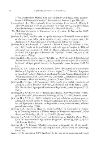 AMC Ag02ValleTula

54

13/4/94

05:00 pm

Page 54

B. JIMÉNEZ, CH. SIEBE Y E. CIFUENTES

of wastewater from Mexico City on soil fertility and heavy metal accumulation: A bibliographical review”, Environmental Reviews, 3, pp. 318-330.
Hernández, H.L., 1988, Evaluación de las características de los suelos del Distrito de
Riego 03,Tula, por el uso de agua residual en el riego agrícola, Tesis profesional,
Ciencias Biológicas, Instituto Politécnico Nacional, México, 112 p.
The Hyderabad Declaration on Wastewater Use in Agriculture, 14 Noviembre 2002,
Hyderabad, India.
Jiménez B., 2003, “Health risks in aquifer recharge with recycle water in State
of the art report helth risk in aquifer recharge using reclaimed water, R.
Aertgeerts y A. Angelakis (eds.), WHO Regional Office for Europe.
Jiménez, B., C. Cruickshank, S. Capella,A. Chávez,A. Palma, R. Pérez y V. García, 1999, Estudio de la factibilidad de empleo del agua del acuífero del Valle del
Mezquital para suministro del Valle de México, elaborado para la Comisión
Nacional del Agua por el Instituto de Ingeniería, UNAM, Proyecto 8384,
(diciembre), 1500 p.
Jiménez, B., J.E. Barrios,A. Chávez y J.A. Barrios (2000), Estudio de factibilidad del
Saneamiento del Valle de México. [Actualización], elaborado para la Comisión
Nacional del Agua por el Instituto de Ingeniería, UNAM, Proyecto 0332, 78
pp.
Jiménez, B., J. A. Barios, y C. Cruickshank, 2003, “Evaluation of a Wastewater
Recharged Aquifer as a source of water supply”, 11th Biennial Symposium
of groundwater recharge, Arizona, Hidrological Society,Arizona Department of
Water Resources, Salt River Project, U.S. Water Conservation Laboratory
of USDA-ARS, Memorias en disco, JIMENEZ. Tempe, Arizona, USA.
Jiménez, B., N. López y C. Sotomayor, 1997, Estudio de la calidad y suministro del
agua para consumo doméstico en el Valle del Mezquital, elaborado para la Comisión Nacional del Agua por el Instituto de Ingeniería, UNAM, Proyecto 5322,
269 p.
Jiménez, B. y A. Chávez, 1997, “Treatment of Mexico City Wastewater for Irrigation Purposes”, Environmental Technology, 18, pp. 721-730, Reino Unido.
Jiménez, B. y A. Chávez, 1999, Evaluación de la aplicabilidad de membranas para potabilizar el agua del acuífero del Mezquital, elaborado para la Comisión Nacional del Agua por el Instituto de Ingeniería, UNAM, Proyecto 9340, Informe
parcial (noviembre 1999).
Jiménez B., A. Chávez, C. Maya y L. Jardines, 2001,“The Removal of a Diversity of Microorganisms in Different Stages of Wastewater Treatment”, Water
Science and Technology, 43 (10), pp. 155-162, Reino Unido.
Jiménez B.y A. Chávez, 2002,“Low Cost Technology for Reliable Use of Mexico City’s Wastewater for Agricultural Irrigation”, Technology, 9 (1-2) pp. 95108, Estados Unidos.
Jiménez B. y A. Chávez, “Quality assessment a potential use of an aquifer
recharged with wastewater:‘El Mezquital’ case”, Water Science and Technology,
en prensa
Mara, D. y S. Cairncross, 1989, Guidelines for the save use of wastewater and excreta

 