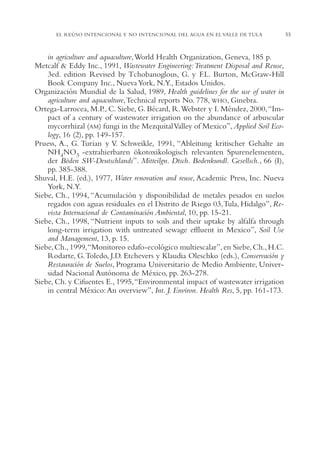 AMC Ag02ValleTula

13/4/94

05:00 pm

Page 55

EL REÚSO INTENCIONAL Y NO INTENCIONAL DEL AGUA EN EL VALLE DE TULA

in agriculture and aquaculture,World Health Organization, Geneva, 185 p.
Metcalf & Eddy Inc., 1991, Wastewater Engineering:Treatment Disposal and Reuse,
3ed. edition Revised by Tchobanoglous, G. y F.L. Burton, McGraw-Hill
Book Company Inc., Nueva York, N.Y., Estados Unidos.
Organización Mundial de la Salud, 1989, Health guidelines for the use of water in
agriculture and aquaculture,Technical reports No. 778, WHO, Ginebra.
Ortega-Larrocea, M.P., C. Siebe, G. Bécard, R.Webster y I. Méndez, 2000,“Impact of a century of wastewater irrigation on the abundance of arbuscular
mycorrhizal (AM) fungi in the Mezquital Valley of Mexico”, Applied Soil Ecology, 16 (2), pp. 149-157.
Pruess, A., G. Turian y V. Schweikle, 1991, “Ableitung kritischer Gehalte an
NH4NO3 -extrahierbaren ökotoxikologisch relevanten Spurenelementen,
der Böden SW-Deutschlands”. Mitteilgn. Dtsch. Bodenkundl. Gesellsch., 66 (I),
pp. 385-388.
Shuval, H.E. (ed.), 1977, Water renovation and reuse, Academic Press, Inc. Nueva
York, N.Y.
Siebe, Ch., 1994, “Acumulación y disponibilidad de metales pesados en suelos
regados con aguas residuales en el Distrito de Riego 03,Tula, Hidalgo”, Revista Internacional de Contaminación Ambiental, 10, pp. 15-21.
Siebe, Ch., 1998, “Nutrient inputs to soils and their uptake by alfalfa through
long-term irrigation with untreated sewage effluent in Mexico”, Soil Use
and Management, 13, p. 15.
Siebe, Ch., 1999,“Monitoreo edafo-ecológico multiescalar”, en Siebe, Ch., H.C.
Rodarte, G.Toledo, J.D. Etchevers y Klaudia Oleschko (eds.), Conservación y
Restauración de Suelos, Programa Universitario de Medio Ambiente, Universidad Nacional Autónoma de México, pp. 263-278.
Siebe, Ch. y Cifuentes E., 1995,“Environmental impact of wastewater irrigation
in central México: An overview”, Int. J. Environ. Health Res, 5, pp. 161-173.

55

 