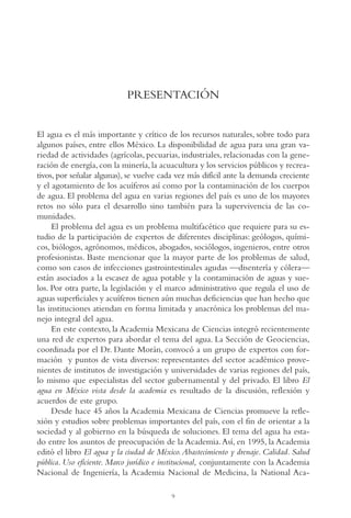 AMC Ag002 Pres.

13/4/94

04:56 pm

Page 9

PRESENTACIÓN

El agua es el más importante y crítico de los recursos naturales, sobre todo para
algunos países, entre ellos México. La disponibilidad de agua para una gran variedad de actividades (agrícolas, pecuarias, industriales, relacionadas con la generación de energía, con la minería, la acuacultura y los servicios públicos y recreativos, por señalar algunas), se vuelve cada vez más difícil ante la demanda creciente
y el agotamiento de los acuíferos así como por la contaminación de los cuerpos
de agua. El problema del agua en varias regiones del país es uno de los mayores
retos no sólo para el desarrollo sino también para la supervivencia de las comunidades.
El problema del agua es un problema multifacético que requiere para su estudio de la participación de expertos de diferentes disciplinas: geólogos, químicos, biólogos, agrónomos, médicos, abogados, sociólogos, ingenieros, entre otros
profesionistas. Baste mencionar que la mayor parte de los problemas de salud,
como son casos de infecciones gastrointestinales agudas —disentería y cólera—
están asociados a la escasez de agua potable y la contaminación de aguas y suelos. Por otra parte, la legislación y el marco administrativo que regula el uso de
aguas superficiales y acuíferos tienen aún muchas deficiencias que han hecho que
las instituciones atiendan en forma limitada y anacrónica los problemas del manejo integral del agua.
En este contexto, la Academia Mexicana de Ciencias integró recientemente
una red de expertos para abordar el tema del agua. La Sección de Geociencias,
coordinada por el Dr. Dante Morán, convocó a un grupo de expertos con formación y puntos de vista diversos: representantes del sector académico provenientes de institutos de investigación y universidades de varias regiones del país,
lo mismo que especialistas del sector gubernamental y del privado. El libro El
agua en México vista desde la academia es resultado de la discusión, reflexión y
acuerdos de este grupo.
Desde hace 45 años la Academia Mexicana de Ciencias promueve la reflexión y estudios sobre problemas importantes del país, con el fin de orientar a la
sociedad y al gobierno en la búsqueda de soluciones. El tema del agua ha estado entre los asuntos de preocupación de la Academia. Así, en 1995, la Academia
editó el libro El agua y la ciudad de México. Abastecimiento y drenaje. Calidad. Salud
pública. Uso eficiente. Marco jurídico e institucional, conjuntamente con la Academia
Nacional de Ingeniería, la Academia Nacional de Medicina, la National Aca9

 