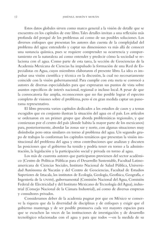 12

JIMÉNEZ, MARÍN Y MORÁN

Estos datos globales sirven como marco general a la visión de detalle que se
encuentra en los capítulos de este libro.Tales detalles invitan a una reflexión más
profunda del porqué de los problemas así como de sus posibles soluciones. Los
diversos enfoques que presentan los autores dan cuenta de la complejidad del
problema del agua: entenderlo y captar sus dimensiones va más allá de conocer
una sustancia química, pues se requiere comprender su ocurrencia y comportamiento en la naturaleza así como entender y predecir cómo la sociedad se relaciona con el agua. Como parte de esta tarea, la sección de Geociencias de la
Academia Mexicana de Ciencias ha impulsado la formación de una Red de Especialistas en Agua, cuyos miembros elaboraron el presente libro. La idea es impulsar una visión científica y técnica en la discusión, la cual no necesariamente
coincide con la visión gubernamental. Para cumplir con esta meta se convocó a
autores de diversas especialidades para que expresaran sus puntos de vista sobre
asuntos específicos de interés nacional, regional o incluso local. A pesar de que
la convocatoria fue amplia, reconocemos que no fue posible lograr el espectro
completo de visiones sobre el problema, pero sí en gran medida captar un panorama representativo.
El libro presenta varios capítulos dedicados a los estudios de casos y a temas
escogidos que en conjunto ilustran la situación del agua en el país. Los artículos
se ordenaron en un primer grupo que aborda problemáticas regionales, y que
comienzan por el centro del país (donde habita la mayor parte de los mexicanos)
para, posteriormente, abordar las zonas sur y norte, con algunas situaciones muy
disímbolas pero otras similares en torno al problema del agua. Un segundo grupo de trabajos lo conforman los capítulos temáticos que presentan la visión institucional del problema del agua y otras contribuciones que analizan y discuten
las posiciones que el gobierno ha tenido y podría tener en torno a la administración, la legislación y la participación social y privada en torno al agua.
Los más de cuarenta autores que participaron provienen del sector académico (Centro de Políticas Públicas para el Desarrollo Sustentable, Facultad Latinoamericana de Ciencias Sociales, Instituto Nacional de Salud Pública, Universidad Autónoma de Yucatán y del Centro de Geociencias, Facultad de Estudios
Superiores de Iztacala, los institutos de Ecología, Geología, Geofísica, Geografía, e
Ingeniería de la UNAM), gubernamental (Comisión Nacional del Agua, Comisión
Federal de Electricidad y del Instituto Mexicano de Tecnología del Agua), industrial (Consejo Nacional de la Cámara Industrial), así como de diversas empresas
y consultores privados.
Consideramos deber de la academia pugnar por que en México se conserve la riqueza que da la diversidad de disciplinas y de enfoques y exigir que el
gobierno mantenga y de ser posible promueva cada vez mayores espacios para
que se escuchen las voces de las instituciones de investigación y de desarrollo
tecnológico relacionadas con el agua y para que todos —en la medida de su

 