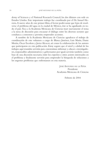 AMC Ag002 Pres.

10

13/4/94

04:56 pm

Page 10

JOSÉ ANTONIO DE LA PEÑA

demy of Sciences y el National Research Council, los dos últimos con sede en
Estados Unidos. Este importante trabajo fue coordinado por el Dr. Ismael Herrera.A nueve años de este primer libro, el lector podrá notar que lejos de resolverse el problema del agua en la ciudad de México, éste se ha agudizado en todo el país. Toca a la Academia Mexicana de Ciencias traer nuevamente el tema
a la mesa de discusión para encauzar el diálogo entre los diversos sectores que
conduzca a consensos y permita emprender acciones.
A nombre de la Academia Mexicana de Ciencias agradezco el trabajo de
coordinación de este volumen a cargo de Blanca Jiménez, Luis Marín, Dante
Morán, Óscar Escolero y Javier Alcocer, así como la colaboración de los autores
que participaron en esta publicación. Estoy seguro que el nivel y calidad de los
trabajos aquí reunidos servirán para concientizar, informar y educar a investigadores, responsables administrativos y gobernantes por igual; servirán también como
base de una discusión necesaria entre los expertos y otros actores interesados en
el problema y finalmente servirán para emprender la búsqueda de soluciones a
los urgentes problemas que enfrentamos en esta materia.
JOSÉ ANTONIO DE LA PEÑA
Presidente
Academia Mexicana de Ciencias
Febrero de 2004

 