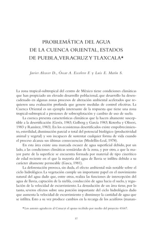 AMC Ag03Cuenca Or.

13/4/94

05:10 pm

Page 57

PROBLEMÁTICA DEL AGUA
DE LA CUENCA ORIENTAL, ESTADOS
DE PUEBLA,VERACRUZ Y TLAXCALA*
Javier Alcocer D., Óscar A. Escolero F. y Luis E. Marín S.

La zona tropical-subtropical del centro de México tiene condiciones climáticas
que han propiciado un elevado desarrollo poblacional, que desarrollo ha desencadenado en algunas zonas procesos de alteración ambiental acelerados que requieren una evaluación profunda que genere medidas de control efectivas. La
Cuenca Oriental es un ejemplo interesante de la respuesta que tiene una zona
tropical-subtropical a presiones de sobrexplotación y cambio de uso de suelo.
La cuenca presenta características climáticas que la hacen altamente susceptible a la desertificación (Geréz, 1983; Golberg y García 1983; Koterba y Oliveri,
1983 y Ramírez, 1983). En los ecosistemas desertificados existe empobrecimiento, esterilidad, disminución parcial o total del potencial biológico (productividad
animal y vegetal) y son incapaces de sustentar cualquier forma de vida cuando
el proceso alcanza sus últimas consecuencias (Medellín-Leal, 1978).
En esta área existe una marcada escasez de agua superficial debido, por un
lado, a las condiciones climáticas semiáridas de la zona, y por otro, a que la mayor parte de la superficie se encuentra formada por material de tipo cinerítico
de edad reciente en el que la mayoría del agua de lluvia se infiltra debido a su
carácter altamente permeable (Gasca, 1981).
La deforestación provoca, sin duda, el efecto ambiental más notable sobre el
ciclo hidrológico. La vegetación cumple un importante papel en el movimiento
natural del agua dado que, entre otras, realiza las funciones de intercepción del
agua de lluvia, captación de la niebla, conducción de agua hacia el suelo, y regulación de la velocidad de escurrimiento. La denudación de un área tiene, por lo
tanto, severos efectos sobre una porción importante del ciclo hidrológico dado
que aumenta la velocidad de escurrimiento y disminuye la cantidad de agua que
se infiltra. Esto a su vez produce cambios en la recarga de los acuíferos (manan* Los autores agradecen al Conacyt el apoyo recibido por medio del proyecto 41667.
57

 