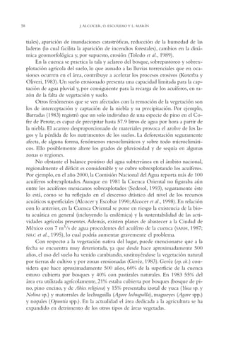 AMC Ag03Cuenca Or.

58

13/4/94

05:10 pm

Page 58

J. ALCOCER, O. ESCOLERO Y L. MARÍN

tiales), aparición de inundaciones catastróficas, reducción de la humedad de las
laderas (lo cual facilita la aparición de incendios forestales), cambios en la dinámica geomorfológica y, por supuesto, erosión (Toledo et al., 1989).
En la cuenca se practica la tala y aclareo del bosque, sobrepastoreo y sobrexplotación agrícola del suelo, lo que aunado a las lluvias torrenciales que en ocasiones ocurren en el área, contribuye a acelerar los procesos erosivos (Koterba y
Oliveri, 1983). Un suelo erosionado presenta una capacidad limitada para la captación de agua pluvial y, por consiguiente para la recarga de los acuíferos, en razón de la falta de vegetación y suelo.
Otros fenómenos que se ven afectados con la remoción de la vegetación son
los de interceptación y captación de la niebla y su precipitación. Por ejemplo,
Barradas (1983) registró que un solo individuo de una especie de pino en el Cofre de Perote, es capaz de precipitar hasta 57.9 litros de agua por hora a partir de
la niebla. El acarreo desproporcionado de materiales provoca el azolve de los lagos y la pérdida de los nutrimentos de los suelos. La deforestación seguramente
afecta, de alguna forma, fenómenos mesoclimáticos y sobre todo microclimáticos. Ello posiblemente altere los grados de pluviosidad y de sequía en algunas
zonas o regiones.
No obstante el balance positivo del agua subterránea en el ámbito nacional,
regionalmente el déficit es considerable y se cubre sobrexplotando los acuíferos.
Por ejemplo, en el año 2000, la Comisión Nacional del Agua reporta más de 100
acuíferos sobrexplotados. Aunque en 1981 la Cuenca Oriental no figuraba aún
entre los acuíferos mexicanos sobrexplotados (Sedesol, 1993), seguramente éste
lo está, como se ha reflejado en el descenso drástico del nivel de los recursos
acuáticos superficiales (Alcocer y Escobar 1990;Alcocer et al., 1998). En relación
con lo anterior, en la Cuenca Oriental se pone en riesgo la existencia de la biota acuática en general (incluyendo la endémica) y la sustentabilidad de las actividades agrícolas presentes. Además, existen planes de abastecer a la Ciudad de
México con 7 m3/s de agua procedentes del acuífero de la cuenca (SARH, 1987;
NRC et al., 1995), lo cual podría aumentar gravemente el problema.
Con respecto a la vegetación nativa del lugar, puede mencionarse que a la
fecha se encuentra muy deteriorada, ya que desde hace aproximadamente 500
años, el uso del suelo ha venido cambiando, sustituyéndose la vegetación natural
por tierras de cultivo y por zonas erosionadas (Geréz, 1983). Geréz (op. cit.) considera que hace aproximadamente 500 años, 60% de la superficie de la cuenca
estuvo cubierta por bosques y 40% con pastizales naturales. En 1983 55% del
área era utilizada agrícolamente, 21% estaba cubierta por bosques (bosque de pino, pino encino, y de Abies religiosa) y 15% presentaba izotal de yuca (Yuca sp. y
Nolina sp.) y matorrales de lechuguilla (Agave lechuguilla), magueyes (Agave spp.)
y nopales (Opuntia spp.). En la actualidad el área dedicada a la agricultura se ha
expandido en detrimento de los otros tipos de áreas vegetadas.

 