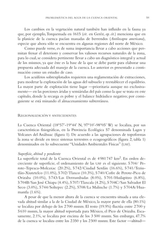 AMC Ag03Cuenca Or.

13/4/94

05:11 pm

Page 59

PROBLEMÁTICA DEL AGUA DE LA CUENCA ORIENTAL

Los cambios en la vegetación natural también han influido en la fauna ya
que, por ejemplo,Torquemada en 1615 (cit. en Geréz, op. cit.) menciona que en
la planicie de la cuenca pacían manadas de berrendos (Antilocapra americana),
especie que ahora sólo se encuentra en algunas regiones del norte de México.
Como puede verse, es de suma importancia llevar a cabo acciones que permitan frenar el deterioro y conservar los valiosos recursos naturales de la zona,
para lo cual, se considera pertinente llevar a cabo un diagnóstico integral y actual
de los mismos, ya que éste es la base de la que se debe partir para elaborar una
propuesta adecuada del manejo de la cuenca. Lo anterior es presentado a continuación como un estudio de caso.
Los acuíferos sobrexplotados requieren una reglamentación de extracciones,
para moderar la explotación de las aguas del subsuelo y reestablecer el equilibrio.
La mayor parte de explotación tiene lugar —prioritaria aunque no exclusivamente— en las porciones áridas y semiáridas del país como la que se trata en este
capítulo, donde la recarga es pobre y el balance hidráulico negativo; por consiguiente se está minando el almacenamiento subterráneo.

REGIONALIZACIÓN Y ANTECEDENTES
La Cuenca Oriental (18°57’-19°44’ N, 97°10’-98°05’ W) se localiza, por sus
características fisiográficas, en la Provincia Ecológica 57 denominada Lagos y
Volcanes del Anáhuac (figura 1). De acuerdo a las agrupaciones de topoformas
la zona se divide en trece sistemas terrestres o ecogeográficos (figura 2, tabla 1)
denominados en lo subsecuente “Unidades Ambientales Físicas” (UAF).
Superficie, altitud y pendiente
La superficie total de la Cuenca Oriental es de 4 981 747 km2. En orden decreciente de superficie, el ordenamiento de las UAF es el siguiente. 5 704/ Perote-Tepeaca-Molcaxac (20.2%), 5 742/Ciudad Serdán (16.6%), 5 741/Teziutlán-Xiutetelco (11.0%), 5 702/Tlaxco (10.3%), 5 740/Cofre de Perote-Pico de
Orizaba (10.0%), 5 743/Las Derrumbadas (8.0%), 5 701/Huilapitzo (6.8%),
5 704B/San José Chiapa (4.4%), 5 707/Tlaxcala (4.2%), 5 704C/San Salvador El
Seco (3.0%), 5 744/Soltepec (2.2%), 5708/La Malinche (1.7%) y 5 704A/Huamantla (1.6%).
A pesar de que la menor altura de la cuenca se encuentra situada a una elevada altitud similar a la de la Ciudad de México, la mayor parte de ella (80.1%)
se localiza por debajo de los 2 700 msnm. El resto (19.9%) fluctúa entre 2 700 y
5 610 msnm, la mayor altitud reportada para México, el Pico de Orizaba. Escasamente, 2.1%, se localiza por encima de los 3,500 msnm. Sin embargo, 47.7%
de la cuenca se localiza entre los 2 350 y los 2 500 msnm. Este factor —altitud—

59

 