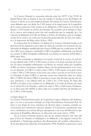AMC Ag03Cuenca Or.

62

13/4/94

05:11 pm

Page 62

J. ALCOCER, O. ESCOLERO Y L. MARÍN

La Cuenca Oriental se encuentra ubicada entre los 18°57’ y los 19°44’ de
latitud Norte. Por su latitud, el área de estudio se localiza al sur del Trópico de
Cáncer, es decir, en la zona tropical del país.Así mismo, la Cuenca Oriental presenta altitudes que van desde los 2,300 msnm en la mayor parte de la superficie
de la cuenca, hasta los 4,461 msnm en La Malinche, 4,250 msnm en el Cofre de
Perote y 5,610 msnm en el Pico de Orizaba. De acuerdo con la latitud, el clima
de la cuenca sería tropical, pero éste está modificado por la orografía (p.e., los
volcanes la Malinche, el Cofre de Perote y el Pico de Orizaba) y por la configuración de la cuenca, así como por la posición perpendicular de ésta con respecto a la trayectoria del flujo aéreo (Gasca, 1981).
La interacción de la latitud y la altitud de la Cuenca Oriental resulta en la
presencia de los siguientes cinco tipos de clima de acuerdo con el sistema de clasificación de Köppen modificado por García (1988) para las condiciones de México: BS1 (seco estepario semiárido), C(W1) (templado subhúmedo con lluvias
en verano), C(W2) (templado subhúmedo con lluvias en verano), ETH (frío) y
EFH (muy frío).
El clima semiárido se distribuye en la parte central de la cuenca, la cual tiene una altitud entre 2,300 y 2,400 msnm, es decir, en la parte más baja de la misma. El clima (templado subhúmedo con lluvias en verano) rodea por completo
al BS1 en forma concéntrica. Ambos climas son los predominantes en la cuenca, no obstante, el C(W1) se ubica entre 2,400 y 3,000 msnm en la parte norte
y entre 2,300 y 2,500 msnm en las zonas este, oeste y sur. En el caso de la Cuenca Oriental, el clima C(W1) se presenta como una transición entre los climas
BS1 y C(W2). El clima C(W2) se presenta en zonas más elevadas que los dos climas anteriores, a una altitud entre los 2,500 y los 3,700 msnm. El clima frío
(ETH) se localiza en las cumbres de La Malinche y el Cofre de Perote, así como
en el volcán Pico de Orizaba, a alturas de entre 3,700 y 4,400 msnm. Finalmente, el clima muy frío (EFH) se ubica sólo en la cumbre del Pico de Orizaba entre 4,400 y 5,600 msnm.
Geología (figura 3)
La Cuenca Oriental forma parte de la provincia Lagos y Volcanes del Anáhuac,
que a su vez se encuentra incluida en el Eje Neovolcánico Transversal. Este último es una franja de rocas volcánicas de diversos tipos y texturas, emitidas sucesivamente por numerosos volcanes durante el Cenozoico; actualmente estas
rocas constituyen un extenso bloque superpuesto a las rocas del Mesozoico que
atraviesan la República Mexicana en dirección este-oeste (INEGI, 1990).
En la Cuenca Oriental destacan dos de los estrato-volcanes más altos del
país, el Pico de Orizaba o Citlaltépetl y La Malinche y dos lagunas someras Tepeyahualco y Totolcingo, producto del afloramiento del acuífero subterráneo y
de las precipitaciones pluviales (Cruickshank, 1992).También se presentan como

 