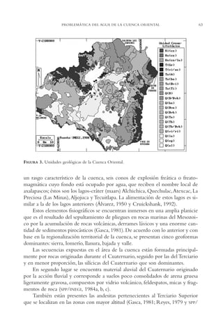 AMC Ag03Cuenca Or.

13/4/94

05:11 pm

Page 63

PROBLEMÁTICA DEL AGUA DE LA CUENCA ORIENTAL

FIGURA 3. Unidades geológicas de la Cuenca Oriental.

un rasgo característico de la cuenca, seis conos de explosión freática o freatomagmática cuyo fondo está ocupado por agua, que reciben el nombre local de
axalapascos; éstos son los lagos-cráter (maars) Alchichica, Quechulac,Atexcac, La
Preciosa (Las Minas), Aljojuca y Tecuitlapa. La alimentación de estos lagos es similar a la de los lagos anteriores (Álvarez, 1950 y Cruickshank, 1992).
Estos elementos fisiográficos se encuentran inmersos en una amplia planicie
que es el resultado del sepultamiento de pliegues en rocas marinas del Mesozoico por la acumulación de rocas volcánicas, derrames lávicos y una enorme cantidad de sedimentos pirocásticos (Gasca, 1981). De acuerdo con lo anterior y con
base en la regionalización territorial de la cuenca, se presentan cinco geoformas
dominantes: sierra, lomerío, llanura, bajada y valle.
Las secuencias expuestas en el área de la cuenca están formadas principalmente por rocas originadas durante el Cuaternario, seguido por las del Terciario
y en menor proporción, las silícicas del Cuaternario que son dominantes.
En segundo lugar se encuentra material aluvial del Cuaternario originado
por la acción fluvial y corresponde a suelos poco consolidados de arena gruesa
ligeramente gravosa, compuestos por vidrio volcánico, feldespatos, micas y fragmentos de roca (SPP/INEGI, 1984a, b, c).
También están presentes las andesitas pertenecientes al Terciario Superior
que se localizan en las zonas con mayor altitud (Gasca, 1981; Reyes, 1979 y SPP/

63

 