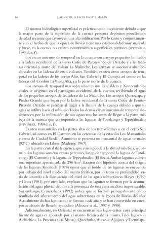 AMC Ag03Cuenca Or.

66

13/4/94

05:11 pm

Page 66

J. ALCOCER, O. ESCOLERO Y L. MARÍN

El sistema hidrológico superficial es prácticamente inexistente debido a que
la mayor parte de la superficie de la cuenca presenta depósitos piroclásticos
de edad reciente que favorecen una alta infiltración. Por lo tanto y conjuntamente con el hecho de que la época de lluvias tiene una estacionalidad muy marcada
y breve, en la cuenca no existen escurrimientos superficiales perennes (SPP/INEGI,
1984d, e, f ).
Los escurrimientos de temporal en la cuenca son arroyos pequeños limitados
a la ladera occidental de la sierra Cofre de Perote-Pico de Orizaba y a las laderas oriental y norte del volcán La Malinche. Los arroyos se asocian a abanicos
aluviales en las laderas de estos volcanes.También existen otros arroyos de temporal en las laderas de los cerros Alto, San Gabriel y El Conejo, así como en las
laderas del Cordón La Vigea Alta, en la parte norte de la cuenca.
Los arroyos de temporal más sobresalientes son La Caldera y Xonecuila, los
cuales se originan en el parteaguas occidental de la cuenca, recibiendo el agua
de los pequeños arroyos de las laderas de La Malinche. Los arroyos Quetzalapa y
Piedra Grande que bajan por la ladera occidental de la sierra Cofre de PerotePico de Orizaba se pierden al llegar a la llanura de la cuenca debido a que su
agua se infiltra hacia el subsuelo.Todos los demás escurrimientos de temporal desaparecen por la infiltración de sus aguas mucho antes de llegar a la parte más
baja de la cuenca que corresponde a las lagunas de Totolcingo y Tepeyahualco
(SPP/INEGI, 1984d, e, f ).
Existen manantiales en las partes altas de los tres volcanes y en el cerro San
Gabriel, así como en El Carmen, en las cercanías de la estación Los Manantiales
y cerca de Ciudad Serdán. Asimismo se presenta un manantial de aguas termales
(92°C) ubicado en Libres (Maderey, 1967).
En la parte central de la cuenca, que corresponde a la altitud más baja, se forman dos lagunas someras otrora perennes, luego de temporal, la laguna de Totolcingo (El Carmen) y la laguna de Tepeyahualco (El Seco).Ambas lagunas cubren
una superficie aproximada de 290 km2. Existen dos hipótesis acerca del origen
de las lagunas. Knoblich (1978) opina que el fondo de las lagunas se encuentra
por debajo del nivel medio del manto freático, por lo tanto su profundidad varía de acuerdo a la fluctuación del nivel de las aguas subterráneas. Reyes (1979)
y Gasca (1981), por otro lado, explican que las lagunas se forman por la acumulación del agua pluvial debido a la presencia de una capa arcillosa impermeable.
Sin embargo, Cruickshank (1992) indica que se forman principalmente como
resultado del afloramiento del agua subterránea en la época de lluvias del año.
Actualmente dichas lagunas no se forman cada año y se han convertido en cuerpos acuáticos de llenado episódico (Alcocer et al., 1997 y 1998).
Adicionalmente, en Oriental se encuentran seis lagos-cráter cuya principal
fuente de agua es aportada por el manto freático de la misma. Tales lagos son
Alchichica, La Preciosa (Las Minas), Quechulac, Atexcac, Aljojuca y Tecuitlapa.

 