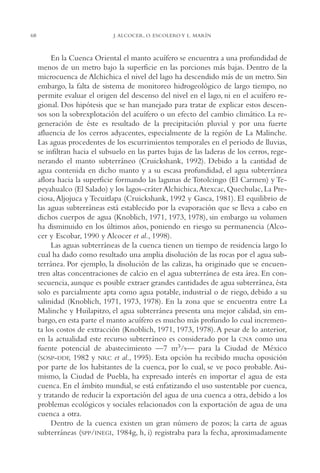 AMC Ag03Cuenca Or.

68

13/4/94

05:11 pm

Page 68

J. ALCOCER, O. ESCOLERO Y L. MARÍN

En la Cuenca Oriental el manto acuífero se encuentra a una profundidad de
menos de un metro bajo la superficie en las porciones más bajas. Dentro de la
microcuenca de Alchichica el nivel del lago ha descendido más de un metro. Sin
embargo, la falta de sistema de monitoreo hidrogeológico de largo tiempo, no
permite evaluar el origen del descenso del nivel en el lago, ni en el acuífero regional. Dos hipótesis que se han manejado para tratar de explicar estos descensos son la sobrexplotación del acuífero o un efecto del cambio climático. La regeneración de éste es resultado de la precipitación pluvial y por una fuerte
afluencia de los cerros adyacentes, especialmente de la región de La Malinche.
Las aguas procedentes de los escurrimientos temporales en el periodo de lluvias,
se infiltran hacia el subsuelo en las partes bajas de las laderas de los cerros, regenerando el manto subterráneo (Cruickshank, 1992). Debido a la cantidad de
agua contenida en dicho manto y a su escasa profundidad, el agua subterránea
aflora hacia la superficie formando las lagunas de Totolcingo (El Carmen) y Tepeyahualco (El Salado) y los lagos-cráter Alchichica,Atexcac, Quechulac, La Preciosa, Aljojuca y Tecuitlapa (Cruickshank, 1992 y Gasca, 1981). El equilibrio de
las aguas subterráneas está establecido por la evaporación que se lleva a cabo en
dichos cuerpos de agua (Knoblich, 1971, 1973, 1978), sin embargo su volumen
ha disminuido en los últimos años, poniendo en riesgo su permanencia (Alcocer y Escobar, 1990 y Alcocer et al., 1998).
Las aguas subterráneas de la cuenca tienen un tiempo de residencia largo lo
cual ha dado como resultado una amplia disolución de las rocas por el agua subterránea. Por ejemplo, la disolución de las calizas, ha originado que se encuentren altas concentraciones de calcio en el agua subterránea de esta área. En consecuencia, aunque es posible extraer grandes cantidades de agua subterránea, ésta
solo es parcialmente apta como agua potable, industrial o de riego, debido a su
salinidad (Knoblich, 1971, 1973, 1978). En la zona que se encuentra entre La
Malinche y Huilapitzo, el agua subterránea presenta una mejor calidad, sin embargo, en esta parte el manto acuífero es mucho más profundo lo cual incrementa los costos de extracción (Knoblich, 1971, 1973, 1978). A pesar de lo anterior,
en la actualidad este recurso subterráneo es considerado por la CNA como una
fuente potencial de abastecimiento —7 m3/s— para la Ciudad de México
(SOSP-DDF, 1982 y NRC et al., 1995). Esta opción ha recibido mucha oposición
por parte de los habitantes de la cuenca, por lo cual, se ve poco probable. Asimismo, la Ciudad de Puebla, ha expresado interés en importar el agua de esta
cuenca. En el ámbito mundial, se está enfatizando el uso sustentable por cuenca,
y tratando de reducir la exportación del agua de una cuenca a otra, debido a los
problemas ecológicos y sociales relacionados con la exportación de agua de una
cuenca a otra.
Dentro de la cuenca existen un gran número de pozos; la carta de aguas
subterráneas (SPP/INEGI, 1984g, h, i) registraba para la fecha, aproximadamente

 
