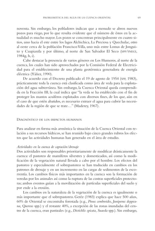 AMC Ag03Cuenca Or.

13/4/94

05:11 pm

Page 69

PROBLEMÁTICA DEL AGUA DE LA CUENCA ORIENTAL

noventa. Sin embargo, los pobladores indican que a menudo se abren nuevos
pozos para riego, por lo que resulta evidente que el número de éstos en la actualidad es mucho mayor. Los pozos se concentran principalmente en cuatro sitios, uno hacia el este entre los lagos Alchichica, La Preciosa y Quechulac, otro
al oeste cerca de la población Francisco Villa, uno más entre Lomas de Jonguito y Cuapiaxtla y por último, al norte de San Salvador El Seco (SPP/INEGI,
1984g, h, i).
Cabe destacar la presencia de varios géiseres en Los Humeros, al norte de la
cuenca, los cuales han sido aprovechados por la Comisión Federal de Electricidad para el establecimiento de una planta geotérmica generadora de energía
eléctrica (Yáñez, 1990).
De acuerdo con el Decreto publicado el 19 de agosto de 1954 (SPP, 1983),
prácticamente toda la cuenca está clasificada como área de veda para la explotación del agua subterránea. Sin embargo, la Cuenca Oriental queda comprendida en la Fracción III, la cual indica que “la veda se ha establecido con el fin de
proteger los mantos acuíferos explotados con diversos fines, de los que, aún en
el caso de que estén abatidos, es necesario extraer el agua para cubrir las necesidades de la región de que se trate…” (Maderey, 1967).

DIAGNÓSTICO

DE LOS IMPACTOS HUMANOS

Para analizar en forma más armónica la situación de la Cuenca Oriental con relación a sus recursos hídricos, se han reunido bajo cinco grandes rubros los efectos que las actividades humanas han generado en el área de estudio.
Actividades en la cuenca de captación/drenaje
Dos actividades son responsables prioritariamente de modificar drásticamente la
cuenca: el pastoreo de mamíferos silvestres y domesticados, así como la modificación de la vegetación natural llevada a cabo por el hombre. Los efectos del
pastoreo y especialmente el sobrepastoreo se han traducido en cambios en los
patrones de drenaje y en un incremento en las cargas de sedimentos de la escorrentía. Los cambios físicos más importantes en la cuenca son la formación de
veredas por los animales así como la ruptura de las costras superficiales protectoras; ambos eventos guían a la movilización de partículas superficiales del suelo y
por ende a la erosión.
Los cambios en la naturaleza de la vegetación de la cuenca es igualmente o
más importante que el sobrepastoreo. Geréz (1983) explica que hace 500 años,
60% de Oriental se encontraba forestada (e.g., Pinus cembroides, Juniperus deppeana, Quercus spp.) y el restante 40%, a excepción de las zonas inundadas del centro de la cuenca, eran pastizales (e.g., Distichlis spicata, Suaeda spp.). Sin embargo,

69

 