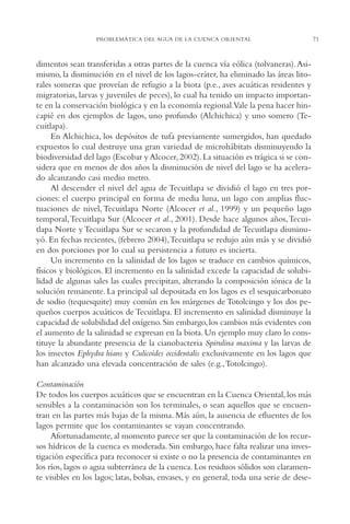 AMC Ag03Cuenca Or.

13/4/94

05:11 pm

Page 71

PROBLEMÁTICA DEL AGUA DE LA CUENCA ORIENTAL

dimentos sean transferidas a otras partes de la cuenca vía eólica (tolvaneras).Asimismo, la disminución en el nivel de los lagos-cráter, ha eliminado las áreas litorales someras que proveían de refugio a la biota (p.e., aves acuáticas residentes y
migratorias, larvas y juveniles de peces), lo cual ha tenido un impacto importante en la conservación biológica y en la economía regional.Vale la pena hacer hincapié en dos ejemplos de lagos, uno profundo (Alchichica) y uno somero (Tecuitlapa).
En Alchichica, los depósitos de tufa previamente sumergidos, han quedado
expuestos lo cual destruye una gran variedad de microhábitats disminuyendo la
biodiversidad del lago (Escobar y Alcocer, 2002). La situación es trágica si se considera que en menos de dos años la disminución de nivel del lago se ha acelerado alcanzando casi medio metro.
Al descender el nivel del agua de Tecuitlapa se dividió el lago en tres porciones: el cuerpo principal en forma de media luna, un lago con amplias fluctuaciones de nivel, Tecuitlapa Norte (Alcocer et al., 1999) y un pequeño lago
temporal,Tecuitlapa Sur (Alcocer et al., 2001). Desde hace algunos años,Tecuitlapa Norte y Tecuitlapa Sur se secaron y la profundidad de Tecuitlapa disminuyó. En fechas recientes, (febrero 2004),Tecuitlapa se redujo aún más y se dividió
en dos porciones por lo cual su persistencia a futuro es incierta.
Un incremento en la salinidad de los lagos se traduce en cambios químicos,
físicos y biológicos. El incremento en la salinidad excede la capacidad de solubilidad de algunas sales las cuales precipitan, alterando la composición iónica de la
solución remanente. La principal sal depositada en los lagos es el sesquicarbonato
de sodio (tequesquite) muy común en los márgenes de Totolcingo y los dos pequeños cuerpos acuáticos de Tecuitlapa. El incremento en salinidad disminuye la
capacidad de solubilidad del oxígeno. Sin embargo, los cambios más evidentes con
el aumento de la salinidad se expresan en la biota. Un ejemplo muy claro lo constituye la abundante presencia de la cianobacteria Spirulina maxima y las larvas de
los insectos Ephydra hians y Culicoides occidentalis exclusivamente en los lagos que
han alcanzado una elevada concentración de sales (e.g.,Totolcingo).
Contaminación
De todos los cuerpos acuáticos que se encuentran en la Cuenca Oriental, los más
sensibles a la contaminación son los terminales, o sean aquellos que se encuentran en las partes más bajas de la misma. Más aún, la ausencia de efluentes de los
lagos permite que los contaminantes se vayan concentrando.
Afortunadamente, al momento parece ser que la contaminación de los recursos hídricos de la cuenca es moderada. Sin embargo, hace falta realizar una investigación específica para reconocer si existe o no la presencia de contaminantes en
los ríos, lagos o agua subterránea de la cuenca. Los residuos sólidos son claramente visibles en los lagos; latas, bolsas, envases, y en general, toda una serie de dese-

71

 