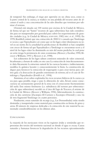 AMC Ag03Cuenca Or.

13/4/94

05:11 pm

Page 73

PROBLEMÁTICA DEL AGUA DE LA CUENCA ORIENTAL

de temporal. Sin embargo, el riego por aspersión en un clima seco, como es
la parte central de la cuenca, se traduce en una pérdida del recurso antes de alcanzar el suelo y una concentración de las sales disueltas que terminan por salinizar el terreno.
Oriental está situada casi 100 metros por encima de la Ciudad de México,
de forma tal que sus “bastos” recursos de agua subterránea han sido considerados para ser transportados por gravedad para cubrir los requerimientos de grandes ciudades (e.g., la Ciudad de México, SOSP-DDF, 1982; NRC et al., 1995). En
1978, Knoblich estimó que una extracción de 2000 L/s causaría que Totolcingo
se secara y que Tepeyahualco así como que en los lagos cráter disminuyera su nivel en un metro. En la actualidad las predicciones de Knoblich se han cumplido
con creces de forma tal que Tepeyahualco y Totolcingo se encuentran secos y el
nivel de los lagos cráter ha disminuido en más del metro predicho, lo cual pone
en serio riesgo la persistencia de estos ecosistemas (Alcocer y Escobar, 1990; Alcocer y Williams, 1993 y Alcocer et al., 1998).
Los sedimentos de los lagos salinos contienen minerales de valor comercial,
bicarbonato y cloruro de sodio, en este caso. La extracción de éstas frecuentemente daña físicamente la estructura natural de las cuencas lacustres e indirectamente,
modifica la química lacustre y consecuentemente la biota. La construcción de
diques para favorecer la extracción de tequesquite o para crear tierras para cultivo guía a la desecación de grandes extensiones de terreno, tal es el caso de Totolcingo y Tepeyahualco (Ewald et al., 1994).
Asimismo, al ser sobre-explotados los ricos recursos hídricos de la cuenca ya
sea para agua potable, riego o para la obtención de sales, llevará como consecuencia un asentamiento general de la zona con el consecuente fracturamiento
del suelo. Este mismo fenómeno (i.e. subsidencia del terreno por sobreextracción de agua subterránea) sucedió en el área del lago de Texcoco, al oriente de
la Ciudad de México (Alcocer y Williams, 1996). Adicionalmente, la construcción de dos carreteras (Zacatepec-El Carmen y Zacatepec-Oriental) y una vía
de tren fragmentó Totolcingo en cuatro porciones.
Finalmente, zonas naturales de recarga (e.g., Las Derrumbadas) están siendo
destruidas y transportadas como material para construcción en forma de grava y
arena. El número de empresas dedicadas a la extracción de este material ha aumentado considerablemente en los últimos años.

CONCLUSIONES
La mayoría de los mexicanos viven en las regiones áridas y semiáridas que representan dos tercios del territorio nacional en donde el agua es escasa. Causas
naturales y humanas favorecen la degradación de los recursos epicontinentales

73

 