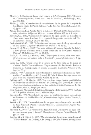 AMC Ag03Cuenca Or.

13/4/94

05:11 pm

Page 75

PROBLEMÁTICA DEL AGUA DE LA CUENCA ORIENTAL

Alcocer, J., E. Escobar, A. Lugo, L.M. Lozano y L.A, Oseguera, 2001, “Benthos
of a seasonally-astatic, saline, soda lake in Mexico”, Hydrobiologia, 466,
pp. 291-297.
Álvarez, J., 1950, “Contribución al conocimiento de los peces de la región de
Los Llanos, estado de Puebla (México)”, An. Esc. Nac. Cienc. Biol., Méx. 6 (14), pp. 81-107.
Arriaga Cabrera, L.,V. Aguilar Sierra y J. Alcocer Durand, 2000, Aguas continentales y diversidad biológica de México, CONABIO, México, 327 pp. + 1 mapa.
Barradas, V.L., 1983, “Capacidad de captación de agua a partir de la niebla en
Pinus montezumae, Lambert, de la región de las grandes montañas del Edo.
de Veracruz”, Biótica, 8 (4), pp. 427-431.
Cruickshank,V.L.C., 1992,“Relación entre las aguas superficiales y subterráneas
en una cuenca”, Ingeniería Hidráulica en México, 7, pp. 53-63.
Escobar, E. y J.Alcocer, 2002,“Caecidotea williamsi (Crustacea: Isopoda:Asellidae),
a new species of isopod from a saline crater-lake in the Central Mexican
Plateau”, Hydrobiologia, 477, pp. 93-105.
Ewald, U., E. Seele y J. Alcocer, 1994, “Tequezquite. A story with loose ends.
(The ocurrence of natural soda in Mexico)”, Journal of Salt-History, 2, pp.
71-100.
Gasca, A., 1981, Algunas notas de la génesis de los lagos-cráter de la cuenca de
Oriental. Puebla-Tlaxcala-Veracruz, Departamento de Prehistoria, Instituto
Nacional de Antropología e Historia, Colección Científica Prehistoria 98,
México, 55 p.
Geréz, P., 1983,“Crónica del uso de los recursos naturales en la cuenca de Perote-Libres”, en Goldberg, A.D. (comp.), El Cofre de Perote. Investigaciones ecológicas en un área conflictiva, INIREB, Xalapa, pp. 11-16.
Golberg, A.D. y H. García, 1983, “Las cortinas rompevientos: posibilidades
de utilización en el Valle de Perote”, en Golberg, A.D. (comp.), El Cofre de
Perote. Investigaciones ecológicas en un área conflictiva, INIREB, Cuadernos de Divulgación, núm. 9, Xalapa, pp. 63-67.
INEGI (Instituto Nacional de Estadística, Geografía e Informática), 1990, Geología
de la República Mexicana, INEGI, México, 88 p.
Knoblich, K., 1971, “Posibilidades de poner en explotación aguas subterráneas
en la cuenca de Puebla-Tlaxcala”, Comunicaciones Proyecto Puebla/Tlaxcala, 9,
pp. 7-10.
Knoblich, K., 1973, “Las condiciones de las aguas subterráneas en la cuenca de
El Seco-Oriental (Puebla-Tlaxcala/México)”, Comunicaciones Proyecto Puebla/Tlaxcala, 9, pp. 1-4.
Knoblich, K., 1978, “La cuenca de El Seco/Oriental. Una reserva de agua subterránea natural para el futuro”, Comunicaciones Proyecto Puebla/Tlaxcala, 15,
pp. 231-234.
Koterba, M. y S. Oliveri B., 1983, “Manejo actual de los recursos naturales en el
Valle de Perote”, en Golberg, A.D. (comp.), El Cofre de Perote. Investigaciones

75

 