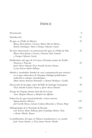 AMC Ag001 Índice

13/4/94

04:55 pm

Page 7

ÍNDICE
Presentación

9

Introducción

11

El agua en el Valle de México
Blanca Elena Jiménez Cisneros, Marisa Mazari Hiriart,
Ramón Domínguez Mora y Enrique Cifuentes García

15

El reúso intencional y no intencional del agua en el Valle de Tula
Blanca Elena Jiménez Cisneros, Christina Siebe Grabach
y Enrique Cifuentes García

33

Problemática del agua de la Cuenca Oriental, estados de Puebla,
Veracruz y Tlaxcala
Javier Alcocer Durand, Óscar Arnoldo Escolero Fuentes
y Luis Ernesto Marín Stillman
Metales y metaloides. Estudio de caso: contaminación por arsénico
en el agua subterránea de Zimapán, Hidalgo; problemática
ambiental y enfoque metodológico
María Aurora Armienta Hernández y Ramiro Rodríguez Castillo
Desecación de los lagos cráter del Valle de Santiago, Guanajuato
Óscar Arnoldo Escolero Fuentes y Javier Alcocer Durand
El lago de Chapala: destino final del río Lerma
Anne Margaret Hansen y Manfred van Afferden
Inducción de agua termal profunda a zonas someras:
Aguascalientes, México
Joel Carrillo Rivera, Antonio Cardona Benavides y Thomas Hergt

57

79
99
117

137

Hidrogeología de la Península de Yucatán
Luis Ernesto Marín Stillman, Julia Guadalupe Pacheco Ávila
y Renán Méndez Ramos

159

La problemática del agua en Tabasco: inundaciones y su control
Jesús Gracia Sánchez y Óscar Arturo Fuentes Mariles

177

7

 