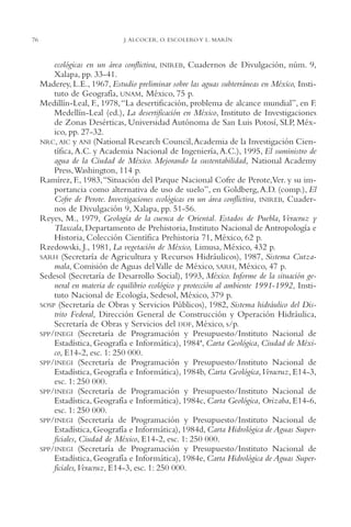AMC Ag03Cuenca Or.

76

13/4/94

05:11 pm

Page 76

J. ALCOCER, O. ESCOLERO Y L. MARÍN

ecológicas en un área conflictiva, INIREB, Cuadernos de Divulgación, núm. 9,
Xalapa, pp. 33-41.
Maderey, L.E., 1967, Estudio preliminar sobre las aguas subterráneas en México, Instituto de Geografía, UNAM, México, 75 p.
Medillín-Leal, F., 1978,“La desertificación, problema de alcance mundial”, en F.
Medellín-Leal (ed.), La desertificación en México, Instituto de Investigaciones
de Zonas Desérticas, Universidad Autónoma de San Luis Potosí, SLP, México, pp. 27-32.
NRC, AIC y ANI (National Research Council,Academia de la Investigación Científica, A.C. y Academia Nacional de Ingeniería, A.C.), 1995, El suministro de
agua de la Ciudad de México. Mejorando la sustentabilidad, National Academy
Press,Washington, 114 p.
Ramírez, F., 1983,“Situación del Parque Nacional Cofre de Perote,Ver. y su importancia como alternativa de uso de suelo”, en Goldberg, A.D. (comp.), El
Cofre de Perote. Investigaciones ecológicas en un área conflictiva, INIREB, Cuadernos de Divulgación 9, Xalapa, pp. 51-56.
Reyes, M., 1979, Geología de la cuenca de Oriental. Estados de Puebla, Veracruz y
Tlaxcala, Departamento de Prehistoria, Instituto Nacional de Antropología e
Historia, Colección Científica Prehistoria 71, México, 62 p.
Rzedowski, J., 1981, La vegetación de México, Limusa, México, 432 p.
SARH (Secretaría de Agricultura y Recursos Hidráulicos), 1987, Sistema Cutzamala, Comisión de Aguas del Valle de México, SARH, México, 47 p.
Sedesol (Secretaría de Desarrollo Social), 1993, México. Informe de la situación general en materia de equilibrio ecológico y protección al ambiente 1991-1992, Instituto Nacional de Ecología, Sedesol, México, 379 p.
SOSP (Secretaría de Obras y Servicios Públicos), 1982, Sistema hidráulico del Distrito Federal, Dirección General de Construcción y Operación Hidráulica,
Secretaría de Obras y Servicios del DDF, México, s/p.
SPP/INEGI (Secretaría de Programación y Presupuesto/Instituto Nacional de
Estadística, Geografía e Informática), 1984ª, Carta Geológica, Ciudad de México, E14-2, esc. 1: 250,000.
SPP/INEGI (Secretaría de Programación y Presupuesto/Instituto Nacional de
Estadística, Geografía e Informática), 1984b, Carta Geológica,Veracruz, E14-3,
esc. 1: 250,000.
SPP/INEGI (Secretaría de Programación y Presupuesto/Instituto Nacional de
Estadística, Geografía e Informática), 1984c, Carta Geológica, Orizaba, E14-6,
esc. 1: 250,000.
SPP/INEGI (Secretaría de Programación y Presupuesto/Instituto Nacional de
Estadística, Geografía e Informática), 1984d, Carta Hidrológica de Aguas Superficiales, Ciudad de México, E14-2, esc. 1: 250,000.
SPP/INEGI (Secretaría de Programación y Presupuesto/Instituto Nacional de
Estadística, Geografía e Informática), 1984e, Carta Hidrológica de Aguas Superficiales,Veracruz, E14-3, esc. 1: 250,000.

 