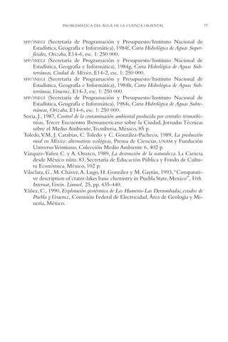 AMC Ag03Cuenca Or.

13/4/94

05:11 pm

Page 77

PROBLEMÁTICA DEL AGUA DE LA CUENCA ORIENTAL

SPP/INEGI

(Secretaría de Programación y Presupuesto/Instituto Nacional de
Estadística, Geografía e Informática), 1984f, Carta Hidrológica de Aguas Superficiales, Orizaba, E14-6, esc. 1: 250,000.
SPP/INEGI (Secretaría de Programación y Presupuesto/Instituto Nacional de
Estadística, Geografía e Informática), 1984g, Carta Hidrológica de Aguas Subterráneas, Ciudad de México, E14-2, esc. 1: 250,000.
SPP/INEGI (Secretaría de Programación y Presupuesto/Instituto Nacional de
Estadística, Geografía e Informática), 1984h, Carta Hidrológica de Aguas Subterráneas,Veracruz, E14-3, esc. 1: 250,000.
SPP/INEGI (Secretaría de Programación y Presupuesto/Instituto Nacional de
Estadística, Geografía e Informática), 1984i, Carta Hidrológica de Aguas Subterráneas, Orizaba, E14-6, esc. 1: 250,000.
Soria, J., 1987, Control de la contaminación ambiental producida por centrales termoeléctricas, Tercer Encuentro Iberoamericano sobre la Ciudad, Jornadas Técnicas
sobre el Medio Ambiente,Tecniberia, México, 85 p.
Toledo,V.M, J. Carabias, C. Toledo y C. González-Pacheco, 1989, La producción
rural en México: alternativas ecológicas, Prensa de Ciencias, UNAM y Fundación
Universo Veintiuno, Colección Medio Ambiente 6, 402 p.
Vázquez-Yañez C. y A. Orozco, 1989, La destrucción de la naturaleza. La Ciencia
desde México núm. 83, Secretaría de Educación Pública y Fondo de Cultura Económica, México, 102 p.
Vilaclara, G., M. Chávez, A. Lugo, H. González y M. Gaytán, 1993,“Comparative description of crater-lakes basic chemistry in Puebla State, Mexico”, Verh.
Internat,Verein. Limnol, 25, pp. 435-440.
Yáñez, C., 1990, Exploración geotérmica de Los Humeros-Las Derrumbadas, estados de
Puebla y Veracruz, Comisión Federal de Electricidad, Área de Geología y Minería, México.

77

 