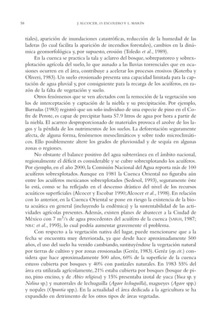 AMC Ag03Cuenca Or.

58

13/4/94

05:10 pm

Page 58

J. ALCOCER, O. ESCOLERO Y L. MARÍN

tiales), aparición de inundaciones catastróficas, reducción de la humedad de las
laderas (lo cual facilita la aparición de incendios forestales), cambios en la dinámica geomorfológica y, por supuesto, erosión (Toledo et al., 1989).
En la cuenca se practica la tala y aclareo del bosque, sobrepastoreo y sobrexplotación agrícola del suelo, lo que aunado a las lluvias torrenciales que en ocasiones ocurren en el área, contribuye a acelerar los procesos erosivos (Koterba y
Oliveri, 1983). Un suelo erosionado presenta una capacidad limitada para la captación de agua pluvial y, por consiguiente para la recarga de los acuíferos, en razón de la falta de vegetación y suelo.
Otros fenómenos que se ven afectados con la remoción de la vegetación son
los de interceptación y captación de la niebla y su precipitación. Por ejemplo,
Barradas (1983) registró que un solo individuo de una especie de pino en el Cofre de Perote, es capaz de precipitar hasta 57.9 litros de agua por hora a partir de
la niebla. El acarreo desproporcionado de materiales provoca el azolve de los lagos y la pérdida de los nutrimentos de los suelos. La deforestación seguramente
afecta, de alguna forma, fenómenos mesoclimáticos y sobre todo microclimáticos. Ello posiblemente altere los grados de pluviosidad y de sequía en algunas
zonas o regiones.
No obstante el balance positivo del agua subterránea en el ámbito nacional,
regionalmente el déficit es considerable y se cubre sobrexplotando los acuíferos.
Por ejemplo, en el año 2000, la Comisión Nacional del Agua reporta más de 100
acuíferos sobrexplotados. Aunque en 1981 la Cuenca Oriental no figuraba aún
entre los acuíferos mexicanos sobrexplotados (Sedesol, 1993), seguramente éste
lo está, como se ha reflejado en el descenso drástico del nivel de los recursos
acuáticos superficiales (Alcocer y Escobar 1990;Alcocer et al., 1998). En relación
con lo anterior, en la Cuenca Oriental se pone en riesgo la existencia de la biota acuática en general (incluyendo la endémica) y la sustentabilidad de las actividades agrícolas presentes. Además, existen planes de abastecer a la Ciudad de
México con 7 m3/s de agua procedentes del acuífero de la cuenca (SARH, 1987;
NRC et al., 1995), lo cual podría aumentar gravemente el problema.
Con respecto a la vegetación nativa del lugar, puede mencionarse que a la
fecha se encuentra muy deteriorada, ya que desde hace aproximadamente 500
años, el uso del suelo ha venido cambiando, sustituyéndose la vegetación natural
por tierras de cultivo y por zonas erosionadas (Geréz, 1983). Geréz (op. cit.) considera que hace aproximadamente 500 años, 60% de la superficie de la cuenca
estuvo cubierta por bosques y 40% con pastizales naturales. En 1983 55% del
área era utilizada agrícolamente, 21% estaba cubierta por bosques (bosque de pino, pino encino, y de Abies religiosa) y 15% presentaba izotal de yuca (Yuca sp. y
Nolina sp.) y matorrales de lechuguilla (Agave lechuguilla), magueyes (Agave spp.)
y nopales (Opuntia spp.). En la actualidad el área dedicada a la agricultura se ha
expandido en detrimento de los otros tipos de áreas vegetadas.

 