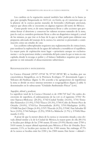 AMC Ag03Cuenca Or.

13/4/94

05:11 pm

Page 59

PROBLEMÁTICA DEL AGUA DE LA CUENCA ORIENTAL

Los cambios en la vegetación natural también han influido en la fauna ya
que, por ejemplo,Torquemada en 1615 (cit. en Geréz, op. cit.) menciona que en
la planicie de la cuenca pacían manadas de berrendos (Antilocapra americana),
especie que ahora sólo se encuentra en algunas regiones del norte de México.
Como puede verse, es de suma importancia llevar a cabo acciones que permitan frenar el deterioro y conservar los valiosos recursos naturales de la zona,
para lo cual, se considera pertinente llevar a cabo un diagnóstico integral y actual
de los mismos, ya que éste es la base de la que se debe partir para elaborar una
propuesta adecuada del manejo de la cuenca. Lo anterior es presentado a continuación como un estudio de caso.
Los acuíferos sobrexplotados requieren una reglamentación de extracciones,
para moderar la explotación de las aguas del subsuelo y reestablecer el equilibrio.
La mayor parte de explotación tiene lugar —prioritaria aunque no exclusivamente— en las porciones áridas y semiáridas del país como la que se trata en este
capítulo, donde la recarga es pobre y el balance hidráulico negativo; por consiguiente se está minando el almacenamiento subterráneo.

REGIONALIZACIÓN Y ANTECEDENTES
La Cuenca Oriental (18°57’-19°44’ N, 97°10’-98°05’ W) se localiza, por sus
características fisiográficas, en la Provincia Ecológica 57 denominada Lagos y
Volcanes del Anáhuac (figura 1). De acuerdo a las agrupaciones de topoformas
la zona se divide en trece sistemas terrestres o ecogeográficos (figura 2, tabla 1)
denominados en lo subsecuente “Unidades Ambientales Físicas” (UAF).
Superficie, altitud y pendiente
La superficie total de la Cuenca Oriental es de 4 981 747 km2. En orden decreciente de superficie, el ordenamiento de las UAF es el siguiente. 5 704/ Perote-Tepeaca-Molcaxac (20.2%), 5 742/Ciudad Serdán (16.6%), 5 741/Teziutlán-Xiutetelco (11.0%), 5 702/Tlaxco (10.3%), 5 740/Cofre de Perote-Pico de
Orizaba (10.0%), 5 743/Las Derrumbadas (8.0%), 5 701/Huilapitzo (6.8%),
5 704B/San José Chiapa (4.4%), 5 707/Tlaxcala (4.2%), 5 704C/San Salvador El
Seco (3.0%), 5 744/Soltepec (2.2%), 5708/La Malinche (1.7%) y 5 704A/Huamantla (1.6%).
A pesar de que la menor altura de la cuenca se encuentra situada a una elevada altitud similar a la de la Ciudad de México, la mayor parte de ella (80.1%)
se localiza por debajo de los 2 700 msnm. El resto (19.9%) fluctúa entre 2 700 y
5 610 msnm, la mayor altitud reportada para México, el Pico de Orizaba. Escasamente, 2.1%, se localiza por encima de los 3,500 msnm. Sin embargo, 47.7%
de la cuenca se localiza entre los 2 350 y los 2 500 msnm. Este factor —altitud—

59

 