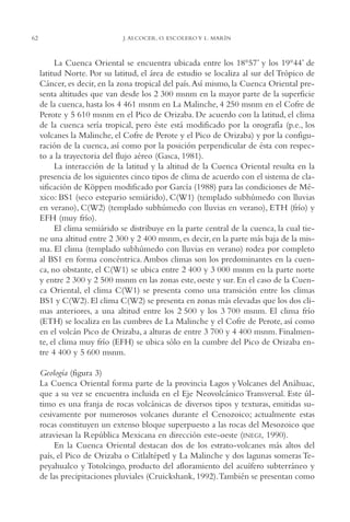 AMC Ag03Cuenca Or.

62

13/4/94

05:11 pm

Page 62

J. ALCOCER, O. ESCOLERO Y L. MARÍN

La Cuenca Oriental se encuentra ubicada entre los 18°57’ y los 19°44’ de
latitud Norte. Por su latitud, el área de estudio se localiza al sur del Trópico de
Cáncer, es decir, en la zona tropical del país.Así mismo, la Cuenca Oriental presenta altitudes que van desde los 2,300 msnm en la mayor parte de la superficie
de la cuenca, hasta los 4,461 msnm en La Malinche, 4,250 msnm en el Cofre de
Perote y 5,610 msnm en el Pico de Orizaba. De acuerdo con la latitud, el clima
de la cuenca sería tropical, pero éste está modificado por la orografía (p.e., los
volcanes la Malinche, el Cofre de Perote y el Pico de Orizaba) y por la configuración de la cuenca, así como por la posición perpendicular de ésta con respecto a la trayectoria del flujo aéreo (Gasca, 1981).
La interacción de la latitud y la altitud de la Cuenca Oriental resulta en la
presencia de los siguientes cinco tipos de clima de acuerdo con el sistema de clasificación de Köppen modificado por García (1988) para las condiciones de México: BS1 (seco estepario semiárido), C(W1) (templado subhúmedo con lluvias
en verano), C(W2) (templado subhúmedo con lluvias en verano), ETH (frío) y
EFH (muy frío).
El clima semiárido se distribuye en la parte central de la cuenca, la cual tiene una altitud entre 2,300 y 2,400 msnm, es decir, en la parte más baja de la misma. El clima (templado subhúmedo con lluvias en verano) rodea por completo
al BS1 en forma concéntrica. Ambos climas son los predominantes en la cuenca, no obstante, el C(W1) se ubica entre 2,400 y 3,000 msnm en la parte norte
y entre 2,300 y 2,500 msnm en las zonas este, oeste y sur. En el caso de la Cuenca Oriental, el clima C(W1) se presenta como una transición entre los climas
BS1 y C(W2). El clima C(W2) se presenta en zonas más elevadas que los dos climas anteriores, a una altitud entre los 2,500 y los 3,700 msnm. El clima frío
(ETH) se localiza en las cumbres de La Malinche y el Cofre de Perote, así como
en el volcán Pico de Orizaba, a alturas de entre 3,700 y 4,400 msnm. Finalmente, el clima muy frío (EFH) se ubica sólo en la cumbre del Pico de Orizaba entre 4,400 y 5,600 msnm.
Geología (figura 3)
La Cuenca Oriental forma parte de la provincia Lagos y Volcanes del Anáhuac,
que a su vez se encuentra incluida en el Eje Neovolcánico Transversal. Este último es una franja de rocas volcánicas de diversos tipos y texturas, emitidas sucesivamente por numerosos volcanes durante el Cenozoico; actualmente estas
rocas constituyen un extenso bloque superpuesto a las rocas del Mesozoico que
atraviesan la República Mexicana en dirección este-oeste (INEGI, 1990).
En la Cuenca Oriental destacan dos de los estrato-volcanes más altos del
país, el Pico de Orizaba o Citlaltépetl y La Malinche y dos lagunas someras Tepeyahualco y Totolcingo, producto del afloramiento del acuífero subterráneo y
de las precipitaciones pluviales (Cruickshank, 1992).También se presentan como

 