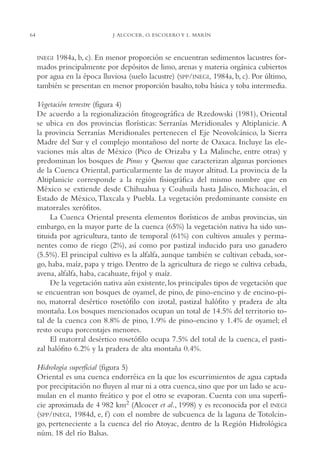 AMC Ag03Cuenca Or.

64

13/4/94

05:11 pm

Page 64

J. ALCOCER, O. ESCOLERO Y L. MARÍN

1984a, b, c). En menor proporción se encuentran sedimentos lacustres formados principalmente por depósitos de limo, arenas y materia orgánica cubiertos
por agua en la época lluviosa (suelo lacustre) (SPP/INEGI, 1984a, b, c). Por último,
también se presentan en menor proporción basalto, toba básica y toba intermedia.

INEGI

Vegetación terrestre (figura 4)
De acuerdo a la regionalización fitogeográfica de Rzedowski (1981), Oriental
se ubica en dos provincias florísticas: Serranías Meridionales y Altiplanicie. A
la provincia Serranías Meridionales pertenecen el Eje Neovolcánico, la Sierra
Madre del Sur y el complejo montañoso del norte de Oaxaca. Incluye las elevaciones más altas de México (Pico de Orizaba y La Malinche, entre otras) y
predominan los bosques de Pinus y Quercus que caracterizan algunas porciones
de la Cuenca Oriental, particularmente las de mayor altitud. La provincia de la
Altiplanicie corresponde a la región fisiográfica del mismo nombre que en
México se extiende desde Chihuahua y Coahuila hasta Jalisco, Michoacán, el
Estado de México, Tlaxcala y Puebla. La vegetación predominante consiste en
matorrales xerófitos.
La Cuenca Oriental presenta elementos florísticos de ambas provincias, sin
embargo, en la mayor parte de la cuenca (65%) la vegetación nativa ha sido sustituida por agricultura, tanto de temporal (61%) con cultivos anuales y permanentes como de riego (2%), así como por pastizal inducido para uso ganadero
(5.5%). El principal cultivo es la alfalfa, aunque también se cultivan cebada, sorgo, haba, maíz, papa y trigo. Dentro de la agricultura de riego se cultiva cebada,
avena, alfalfa, haba, cacahuate, frijol y maíz.
De la vegetación nativa aún existente, los principales tipos de vegetación que
se encuentran son bosques de oyamel, de pino, de pino-encino y de encino-pino, matorral desértico rosetófilo con izotal, pastizal halófito y pradera de alta
montaña. Los bosques mencionados ocupan un total de 14.5% del territorio total de la cuenca con 8.8% de pino, 1.9% de pino-encino y 1.4% de oyamel; el
resto ocupa porcentajes menores.
El matorral desértico rosetófilo ocupa 7.5% del total de la cuenca, el pastizal halófito 6.2% y la pradera de alta montaña 0.4%.
Hidrología superficial (figura 5)
Oriental es una cuenca endorréica en la que los escurrimientos de agua captada
por precipitación no fluyen al mar ni a otra cuenca, sino que por un lado se acumulan en el manto freático y por el otro se evaporan. Cuenta con una superficie aproximada de 4,982 km2 (Alcocer et al., 1998) y es reconocida por el INEGI
(SPP/INEGI, 1984d, e, f ) con el nombre de subcuenca de la laguna de Totolcingo, perteneciente a la cuenca del río Atoyac, dentro de la Región Hidrológica
núm. 18 del río Balsas.

 