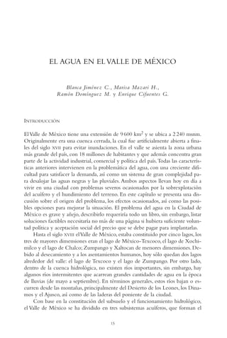 AMC Ag01ValleMéx.

13/4/94

04:57 pm

Page 15

EL AGUA EN EL VALLE DE MÉXICO

Blanca Jiménez C., Marisa Mazari H.,
Ramón Domínguez M. y Enrique Cifuentes G.

INTRODUCCIÓN
El Valle de México tiene una extensión de 9 600 km2 y se ubica a 2 240 msnm.
Originalmente era una cuenca cerrada, la cual fue artificialmente abierta a finales del siglo XVII para evitar inundaciones. En el valle se asienta la zona urbana
más grande del país, con 18 millones de habitantes y que además concentra gran
parte de la actividad industrial, comercial y política del país.Todas las características anteriores intervienen en la problemática del agua, con una creciente dificultad para satisfacer la demanda, así como un sistema de gran complejidad para desalojar las aguas negras y las pluviales. Ambos aspectos llevan hoy en día a
vivir en una ciudad con problemas severos ocasionados por la sobrexplotación
del acuífero y el hundimiento del terreno. En este capítulo se presenta una discusión sobre el origen del problema, los efectos ocasionados, así como las posibles opciones para mejorar la situación. El problema del agua en la Ciudad de
México es grave y añejo, describirlo requeriría todo un libro, sin embargo, listar
soluciones factibles necesitaría no más de una página si hubiera suficiente voluntad política y aceptación social del precio que se debe pagar para implantarlas.
Hasta el siglo XVIII el Valle de México, estaba constituido por cinco lagos, los
tres de mayores dimensiones eran el lago de México-Texcoco, el lago de Xochimilco y el lago de Chalco; Zumpango y Xaltocan de menores dimensiones. Debido al desecamiento y a los asentamientos humanos, hoy sólo quedan dos lagos
alrededor del valle: el lago de Texcoco y el lago de Zumpango. Por otro lado,
dentro de la cuenca hidrológica, no existen ríos importantes, sin embargo, hay
algunos ríos intermitentes que acarrean grandes cantidades de agua en la época
de lluvias (de mayo a septiembre). En términos generales, estos ríos bajan o escurren desde las montañas, principalmente del Desierto de los Leones, los Dinamos y el Ajusco, así como de las laderas del poniente de la ciudad.
Con base en la constitución del subsuelo y el funcionamiento hidrológico,
el Valle de México se ha dividido en tres subsistemas acuíferos, que forman el
15

 