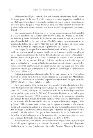 AMC Ag03Cuenca Or.

66

13/4/94

05:11 pm

Page 66

J. ALCOCER, O. ESCOLERO Y L. MARÍN

El sistema hidrológico superficial es prácticamente inexistente debido a que
la mayor parte de la superficie de la cuenca presenta depósitos piroclásticos
de edad reciente que favorecen una alta infiltración. Por lo tanto y conjuntamente con el hecho de que la época de lluvias tiene una estacionalidad muy marcada
y breve, en la cuenca no existen escurrimientos superficiales perennes (SPP/INEGI,
1984d, e, f ).
Los escurrimientos de temporal en la cuenca son arroyos pequeños limitados
a la ladera occidental de la sierra Cofre de Perote-Pico de Orizaba y a las laderas oriental y norte del volcán La Malinche. Los arroyos se asocian a abanicos
aluviales en las laderas de estos volcanes.También existen otros arroyos de temporal en las laderas de los cerros Alto, San Gabriel y El Conejo, así como en las
laderas del Cordón La Vigea Alta, en la parte norte de la cuenca.
Los arroyos de temporal más sobresalientes son La Caldera y Xonecuila, los
cuales se originan en el parteaguas occidental de la cuenca, recibiendo el agua
de los pequeños arroyos de las laderas de La Malinche. Los arroyos Quetzalapa y
Piedra Grande que bajan por la ladera occidental de la sierra Cofre de PerotePico de Orizaba se pierden al llegar a la llanura de la cuenca debido a que su
agua se infiltra hacia el subsuelo.Todos los demás escurrimientos de temporal desaparecen por la infiltración de sus aguas mucho antes de llegar a la parte más
baja de la cuenca que corresponde a las lagunas de Totolcingo y Tepeyahualco
(SPP/INEGI, 1984d, e, f ).
Existen manantiales en las partes altas de los tres volcanes y en el cerro San
Gabriel, así como en El Carmen, en las cercanías de la estación Los Manantiales
y cerca de Ciudad Serdán. Asimismo se presenta un manantial de aguas termales
(92°C) ubicado en Libres (Maderey, 1967).
En la parte central de la cuenca, que corresponde a la altitud más baja, se forman dos lagunas someras otrora perennes, luego de temporal, la laguna de Totolcingo (El Carmen) y la laguna de Tepeyahualco (El Seco).Ambas lagunas cubren
una superficie aproximada de 290 km2. Existen dos hipótesis acerca del origen
de las lagunas. Knoblich (1978) opina que el fondo de las lagunas se encuentra
por debajo del nivel medio del manto freático, por lo tanto su profundidad varía de acuerdo a la fluctuación del nivel de las aguas subterráneas. Reyes (1979)
y Gasca (1981), por otro lado, explican que las lagunas se forman por la acumulación del agua pluvial debido a la presencia de una capa arcillosa impermeable.
Sin embargo, Cruickshank (1992) indica que se forman principalmente como
resultado del afloramiento del agua subterránea en la época de lluvias del año.
Actualmente dichas lagunas no se forman cada año y se han convertido en cuerpos acuáticos de llenado episódico (Alcocer et al., 1997 y 1998).
Adicionalmente, en Oriental se encuentran seis lagos-cráter cuya principal
fuente de agua es aportada por el manto freático de la misma. Tales lagos son
Alchichica, La Preciosa (Las Minas), Quechulac, Atexcac, Aljojuca y Tecuitlapa.

 