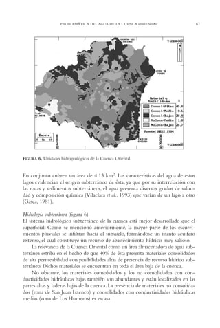 AMC Ag03Cuenca Or.

13/4/94

05:11 pm

Page 67

PROBLEMÁTICA DEL AGUA DE LA CUENCA ORIENTAL

FIGURA 6. Unidades hidrogeológicas de la Cuenca Oriental.

En conjunto cubren un área de 4.13 km2. Las características del agua de estos
lagos evidencian el origen subterráneo de ésta, ya que por su interrelación con
las rocas y sedimentos subterráneos, el agua presenta diversos grados de salinidad y composición química (Vilaclara et al., 1993) que varían de un lago a otro
(Gasca, 1981).
Hidrología subterránea (figura 6)
El sistema hidrológico subterráneo de la cuenca está mejor desarrollado que el
superficial. Como se mencionó anteriormente, la mayor parte de los escurrimientos pluviales se infiltran hacia el subsuelo, formándose un manto acuífero
extenso, el cual constituye un recurso de abastecimiento hídrico muy valioso.
La relevancia de la Cuenca Oriental como un área almacenadora de agua subterránea estriba en el hecho de que 40% de ésta presenta materiales consolidados
de alta permeabilidad con posibilidades altas de presencia de recurso hídrico subterráneo. Dichos materiales se encuentran en toda el área baja de la cuenca.
No obstante, los materiales consolidados y los no consolidados con conductividades hidráulicas bajas también son abundantes y están localizados en las
partes altas y laderas bajas de la cuenca. La presencia de materiales no consolidados (zona de San Juan Ixtenco) y consolidados con conductividades hidráulicas
medias (zona de Los Humeros) es escasa.

67

 