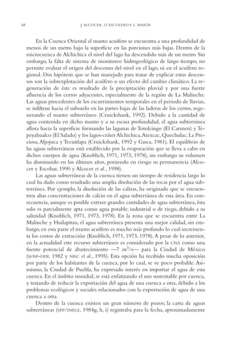 AMC Ag03Cuenca Or.

68

13/4/94

05:11 pm

Page 68

J. ALCOCER, O. ESCOLERO Y L. MARÍN

En la Cuenca Oriental el manto acuífero se encuentra a una profundidad de
menos de un metro bajo la superficie en las porciones más bajas. Dentro de la
microcuenca de Alchichica el nivel del lago ha descendido más de un metro. Sin
embargo, la falta de sistema de monitoreo hidrogeológico de largo tiempo, no
permite evaluar el origen del descenso del nivel en el lago, ni en el acuífero regional. Dos hipótesis que se han manejado para tratar de explicar estos descensos son la sobrexplotación del acuífero o un efecto del cambio climático. La regeneración de éste es resultado de la precipitación pluvial y por una fuerte
afluencia de los cerros adyacentes, especialmente de la región de La Malinche.
Las aguas procedentes de los escurrimientos temporales en el periodo de lluvias,
se infiltran hacia el subsuelo en las partes bajas de las laderas de los cerros, regenerando el manto subterráneo (Cruickshank, 1992). Debido a la cantidad de
agua contenida en dicho manto y a su escasa profundidad, el agua subterránea
aflora hacia la superficie formando las lagunas de Totolcingo (El Carmen) y Tepeyahualco (El Salado) y los lagos-cráter Alchichica,Atexcac, Quechulac, La Preciosa, Aljojuca y Tecuitlapa (Cruickshank, 1992 y Gasca, 1981). El equilibrio de
las aguas subterráneas está establecido por la evaporación que se lleva a cabo en
dichos cuerpos de agua (Knoblich, 1971, 1973, 1978), sin embargo su volumen
ha disminuido en los últimos años, poniendo en riesgo su permanencia (Alcocer y Escobar, 1990 y Alcocer et al., 1998).
Las aguas subterráneas de la cuenca tienen un tiempo de residencia largo lo
cual ha dado como resultado una amplia disolución de las rocas por el agua subterránea. Por ejemplo, la disolución de las calizas, ha originado que se encuentren altas concentraciones de calcio en el agua subterránea de esta área. En consecuencia, aunque es posible extraer grandes cantidades de agua subterránea, ésta
solo es parcialmente apta como agua potable, industrial o de riego, debido a su
salinidad (Knoblich, 1971, 1973, 1978). En la zona que se encuentra entre La
Malinche y Huilapitzo, el agua subterránea presenta una mejor calidad, sin embargo, en esta parte el manto acuífero es mucho más profundo lo cual incrementa los costos de extracción (Knoblich, 1971, 1973, 1978). A pesar de lo anterior,
en la actualidad este recurso subterráneo es considerado por la CNA como una
fuente potencial de abastecimiento —7 m3/s— para la Ciudad de México
(SOSP-DDF, 1982 y NRC et al., 1995). Esta opción ha recibido mucha oposición
por parte de los habitantes de la cuenca, por lo cual, se ve poco probable. Asimismo, la Ciudad de Puebla, ha expresado interés en importar el agua de esta
cuenca. En el ámbito mundial, se está enfatizando el uso sustentable por cuenca,
y tratando de reducir la exportación del agua de una cuenca a otra, debido a los
problemas ecológicos y sociales relacionados con la exportación de agua de una
cuenca a otra.
Dentro de la cuenca existen un gran número de pozos; la carta de aguas
subterráneas (SPP/INEGI, 1984g, h, i) registraba para la fecha, aproximadamente

 