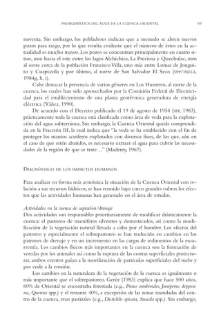 AMC Ag03Cuenca Or.

13/4/94

05:11 pm

Page 69

PROBLEMÁTICA DEL AGUA DE LA CUENCA ORIENTAL

noventa. Sin embargo, los pobladores indican que a menudo se abren nuevos
pozos para riego, por lo que resulta evidente que el número de éstos en la actualidad es mucho mayor. Los pozos se concentran principalmente en cuatro sitios, uno hacia el este entre los lagos Alchichica, La Preciosa y Quechulac, otro
al oeste cerca de la población Francisco Villa, uno más entre Lomas de Jonguito y Cuapiaxtla y por último, al norte de San Salvador El Seco (SPP/INEGI,
1984g, h, i).
Cabe destacar la presencia de varios géiseres en Los Humeros, al norte de la
cuenca, los cuales han sido aprovechados por la Comisión Federal de Electricidad para el establecimiento de una planta geotérmica generadora de energía
eléctrica (Yáñez, 1990).
De acuerdo con el Decreto publicado el 19 de agosto de 1954 (SPP, 1983),
prácticamente toda la cuenca está clasificada como área de veda para la explotación del agua subterránea. Sin embargo, la Cuenca Oriental queda comprendida en la Fracción III, la cual indica que “la veda se ha establecido con el fin de
proteger los mantos acuíferos explotados con diversos fines, de los que, aún en
el caso de que estén abatidos, es necesario extraer el agua para cubrir las necesidades de la región de que se trate…” (Maderey, 1967).

DIAGNÓSTICO

DE LOS IMPACTOS HUMANOS

Para analizar en forma más armónica la situación de la Cuenca Oriental con relación a sus recursos hídricos, se han reunido bajo cinco grandes rubros los efectos que las actividades humanas han generado en el área de estudio.
Actividades en la cuenca de captación/drenaje
Dos actividades son responsables prioritariamente de modificar drásticamente la
cuenca: el pastoreo de mamíferos silvestres y domesticados, así como la modificación de la vegetación natural llevada a cabo por el hombre. Los efectos del
pastoreo y especialmente el sobrepastoreo se han traducido en cambios en los
patrones de drenaje y en un incremento en las cargas de sedimentos de la escorrentía. Los cambios físicos más importantes en la cuenca son la formación de
veredas por los animales así como la ruptura de las costras superficiales protectoras; ambos eventos guían a la movilización de partículas superficiales del suelo y
por ende a la erosión.
Los cambios en la naturaleza de la vegetación de la cuenca es igualmente o
más importante que el sobrepastoreo. Geréz (1983) explica que hace 500 años,
60% de Oriental se encontraba forestada (e.g., Pinus cembroides, Juniperus deppeana, Quercus spp.) y el restante 40%, a excepción de las zonas inundadas del centro de la cuenca, eran pastizales (e.g., Distichlis spicata, Suaeda spp.). Sin embargo,

69

 