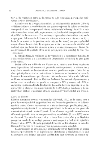 AMC Ag03Cuenca Or.

70

13/4/94

05:11 pm

Page 70

J. ALCOCER, O. ESCOLERO Y L. MARÍN

65% de la vegetación nativa de la cuenca ha sido remplazada por especies cultivables y pastos introducidos.
La remoción de la vegetación natural de enraizamiento profundo (árboles)
—deforestación— y su substitución por pastos y especies de cultivo de enraizado superficial han dado por resultado un cambio en la hidrología local. Estas modificaciones han repercutido, seguramente, en la salinidad, composición y estacionalidad de la escorrentía. Por lo tanto, el agua subterránea subyacente, en la
mayor parte del subsuelo de la cuenca salina, se acerca a una distancia tal (p.e.,
hasta de un metro en las porciones más bajas de la cuenca) que por capilaridad
simple alcanza la superficie. La evaporación actúa e incrementa la salinidad del
suelo; el agua que lava estos suelos va a parar a los cuerpos receptores finales (lagos terminales). El resultado obvio es un incremento en la salinidad de éstos (p.e.
Totolcingo).
El sobrepastoreo, la remoción de la vegetación y la salinización han guiado
a una erosión severa y a la desertización (degradación de suelos) de gran parte
de la cuenca.
Información no publicada por Alcocer et al. muestra una fuerte asociación
entre la pendiente del terreno y el grado de erosión presente. La erosión alta y
muy alta es común en las elevaciones con una pendiente mayor a 30%; ésta se
ubica principalmente en las estribaciones de los cerros así como en las zonas de
barrancas. La situación es especialmente crítica en las zonas deforestadas del Cofre
de Perote así como del Pico de Orizaba. En las estribaciones de algunos cerros y
en las zonas de malpaís, con pendientes mayores a 10% y menores de 30%, se
encuentra erosión moderada. Finalmente, la erosión ligera se presenta en las llanuras, valles y planicies con una pendiente de 0 a 8%. La baja pendiente y las características edáficas le confieren al suelo una menor vulnerabilidad a la erosión.
Desvío de afluentes
Existían numerosos arroyos y manantiales (Knoblich, 1973) en la cuenca que, a
pesar de su temporalidad, proporcionaban una fuente de agua dulce a los habitantes de la cuenca. Con el incremento en el uso de éstos (agua potable, riego, etc.),
especialmente siguiendo al crecimiento poblacional de la zona, se han generado
una serie de efectos derivados. El desvío de los afluentes ha guiado a una disminución o desaparición total de cuerpos acuáticos superficiales (Reyes, 1979), como
es el caso de Tepeyahualco que está seco desde hace varios años y de Totolcingo que ha pasado de ser un lago perenne a uno temporal y, finalmente, episódico
(Alcocer et al., 1997). El efecto principal del desvío de los afluentes ha sido doble: un decremento en el volumen y un incremento en la salinidad.
La disminución en el volumen es acompañada por un decremento en el área
lacustre, especialmente en los lagos someros (Totolcingo y Tepeyahualco), lo cual
ha expuesto áreas amplias del lecho lacustre. Este hecho permite que sales y se-

 
