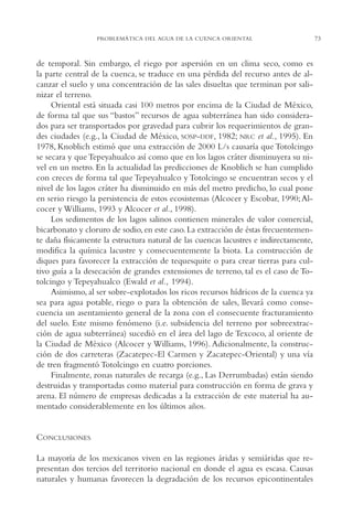 AMC Ag03Cuenca Or.

13/4/94

05:11 pm

Page 73

PROBLEMÁTICA DEL AGUA DE LA CUENCA ORIENTAL

de temporal. Sin embargo, el riego por aspersión en un clima seco, como es
la parte central de la cuenca, se traduce en una pérdida del recurso antes de alcanzar el suelo y una concentración de las sales disueltas que terminan por salinizar el terreno.
Oriental está situada casi 100 metros por encima de la Ciudad de México,
de forma tal que sus “bastos” recursos de agua subterránea han sido considerados para ser transportados por gravedad para cubrir los requerimientos de grandes ciudades (e.g., la Ciudad de México, SOSP-DDF, 1982; NRC et al., 1995). En
1978, Knoblich estimó que una extracción de 2000 L/s causaría que Totolcingo
se secara y que Tepeyahualco así como que en los lagos cráter disminuyera su nivel en un metro. En la actualidad las predicciones de Knoblich se han cumplido
con creces de forma tal que Tepeyahualco y Totolcingo se encuentran secos y el
nivel de los lagos cráter ha disminuido en más del metro predicho, lo cual pone
en serio riesgo la persistencia de estos ecosistemas (Alcocer y Escobar, 1990; Alcocer y Williams, 1993 y Alcocer et al., 1998).
Los sedimentos de los lagos salinos contienen minerales de valor comercial,
bicarbonato y cloruro de sodio, en este caso. La extracción de éstas frecuentemente daña físicamente la estructura natural de las cuencas lacustres e indirectamente,
modifica la química lacustre y consecuentemente la biota. La construcción de
diques para favorecer la extracción de tequesquite o para crear tierras para cultivo guía a la desecación de grandes extensiones de terreno, tal es el caso de Totolcingo y Tepeyahualco (Ewald et al., 1994).
Asimismo, al ser sobre-explotados los ricos recursos hídricos de la cuenca ya
sea para agua potable, riego o para la obtención de sales, llevará como consecuencia un asentamiento general de la zona con el consecuente fracturamiento
del suelo. Este mismo fenómeno (i.e. subsidencia del terreno por sobreextracción de agua subterránea) sucedió en el área del lago de Texcoco, al oriente de
la Ciudad de México (Alcocer y Williams, 1996). Adicionalmente, la construcción de dos carreteras (Zacatepec-El Carmen y Zacatepec-Oriental) y una vía
de tren fragmentó Totolcingo en cuatro porciones.
Finalmente, zonas naturales de recarga (e.g., Las Derrumbadas) están siendo
destruidas y transportadas como material para construcción en forma de grava y
arena. El número de empresas dedicadas a la extracción de este material ha aumentado considerablemente en los últimos años.

CONCLUSIONES
La mayoría de los mexicanos viven en las regiones áridas y semiáridas que representan dos tercios del territorio nacional en donde el agua es escasa. Causas
naturales y humanas favorecen la degradación de los recursos epicontinentales

73

 