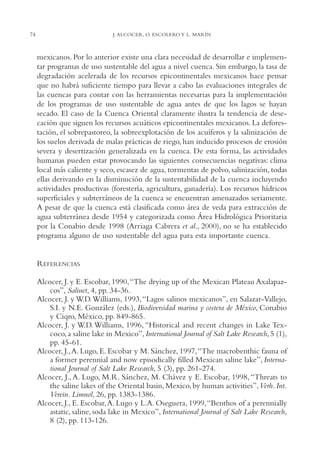 AMC Ag03Cuenca Or.

13/4/94

74

05:11 pm

Page 74

J. ALCOCER, O. ESCOLERO Y L. MARÍN

mexicanos. Por lo anterior existe una clara necesidad de desarrollar e implementar programas de uso sustentable del agua a nivel cuenca. Sin embargo, la tasa de
degradación acelerada de los recursos epicontinentales mexicanos hace pensar
que no habrá suficiente tiempo para llevar a cabo las evaluaciones integrales de
las cuencas para contar con las herramientas necesarias para la implementación
de los programas de uso sustentable de agua antes de que los lagos se hayan
secado. El caso de la Cuenca Oriental claramente ilustra la tendencia de desecación que siguen los recursos acuáticos epicontinentales mexicanos. La deforestación, el sobrepastoreo, la sobreexplotación de los acuíferos y la salinización de
los suelos derivada de malas prácticas de riego, han inducido procesos de erosión
severa y desertización generalizada en la cuenca. De esta forma, las actividades
humanas pueden estar provocando las siguientes consecuencias negativas: clima
local más caliente y seco, escasez de agua, tormentas de polvo, salinización, todas
ellas derivando en la disminución de la sustentabilidad de la cuenca incluyendo
actividades productivas (forestería, agricultura, ganadería). Los recursos hídricos
superficiales y subterráneos de la cuenca se encuentran amenazados seriamente.
A pesar de que la cuenca está clasificada como área de veda para extracción de
agua subterránea desde 1954 y categorizada como Área Hidrológica Prioritaria
por la Conabio desde 1998 (Arriaga Cabrera et al., 2000), no se ha establecido
programa alguno de uso sustentable del agua para esta importante cuenca.

REFERENCIAS
Alcocer, J. y E. Escobar, 1990,“The drying up of the Mexican Plateau Axalapazcos”, Salinet, 4, pp. 34-36.
Alcocer, J. y W.D.Williams, 1993, “Lagos salinos mexicanos”, en Salazar-Vallejo,
S.I. y N.E. González (eds.), Biodiversidad marina y costera de México, Conabio
y Ciqro, México, pp. 849-865.
Alcocer, J. y W.D. Williams, 1996, “Historical and recent changes in Lake Texcoco, a saline lake in Mexico”, International Journal of Salt Lake Research, 5 (1),
pp. 45-61.
Alcocer, J.,A. Lugo, E. Escobar y M. Sánchez, 1997,“The macrobenthic fauna of
a former perennial and now episodically filled Mexican saline lake”, International Journal of Salt Lake Research, 5 (3), pp. 261-274.
Alcocer, J., A. Lugo, M.R. Sánchez, M. Chávez y E. Escobar, 1998, “Threats to
the saline lakes of the Oriental basin, Mexico, by human activities”,Verh. Int.
Verein. Limnol, 26, pp. 1383-1386.
Alcocer, J., E. Escobar,A. Lugo y L.A. Oseguera, 1999,“Benthos of a perennially
astatic, saline, soda lake in Mexico”, International Journal of Salt Lake Research,
8 (2), pp. 113-126.

 