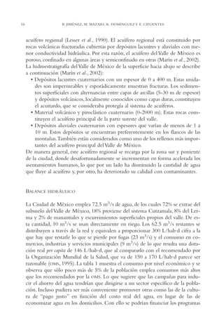 AMC Ag01ValleMéx.

16

13/4/94

04:57 pm

Page 16

B. JIMÉNEZ, M. MAZARI, R. DOMÍNGUEZ Y E. CIFUENTES

acuífero regional (Lesser et al., 1990). El acuífero regional está constituido por
rocas volcánicas fracturadas cubiertas por depósitos lacustres y aluviales con menor conductividad hidráulica. Por esta razón, el acuífero del Valle de México es
poroso, confinado en algunas áreas y semiconfinado en otras (Marín et al., 2002).
La hidroestratigrafía del Valle de México de la superficie hacia abajo se describe
a continuación (Marín et al., 2002):
• Depósitos lacustres cuaternarios con un espesor de 0 a 400 m. Estas unidades son impermeables y esporádicamente muestran fracturas. Los sedimentos superficiales con alternancias entre capas de arcillas (5-30 m de espesor)
y depósitos volcánicos, localmente conocidos como capas duras, constituyen
el acuitardo, que se consideraba protegía al sistema de acuíferos.
• Material volcánico y piroclástico cuaternario (0-2000 m). Estas rocas constituyen el acuífero principal de la parte sureste del valle.
• Depósitos aluviales cuaternarios con espesores que varían de menos de 1 a
10 m. Estos depósitos se encuentran preferentemente en los flancos de las
montañas.También están considerados como uno de los rellenos más importantes del acuífero principal del Valle de México.
De manera general, este acuífero regional se recarga por la zona sur y poniente
de la ciudad, donde desafortunadamente se incrementan en forma acelerada los
asentamientos humanos, lo que por un lado ha disminuido la cantidad de agua
que fluye al acuífero y, por otro, ha deteriorado su calidad con contaminantes.

BALANCE

HIDRÁULICO

La Ciudad de México emplea 72.5 m3/s de agua, de los cuales 72% se extrae del
subsuelo del Valle de México, 18% proviene del sistema Cutzamala, 8% del Lerma y 2% de manantiales y escurrimientos superficiales propios del valle. De esta cantidad, 10 m3/s se usan directamente en riego. Los 62.5 m3/s restantes se
distribuyen a través de la red y equivalen a proporcionar 300 L/hab·d cifra a la
que hay que restarle lo que se pierde por fugas (23 m3/s) y el consumo en comercios, industrias y servicios municipales (9 m3/s) de lo que resulta una dotación real per capita de 146 L/hab·d, que al compararlo con el recomendado por
la Organización Mundial de la Salud, que va de 150 a 170 L/hab·d parece ser
razonable (OMS, 1995). La tabla 1 muestra el consumo por nivel económico y se
observa que sólo poco más de 5% de la población emplea consumos más altos
que los recomendados por la OMS. Lo que sugiere que las campañas para inducir el ahorro del agua tendrían que dirigirse a un sector específico de la población. Incluso pudiera ser más conveniente promover otras como las de la cultura de “pago justo” en función del costo real del agua, en lugar de las de
economizar agua en los domicilios. Con ello se podrían financiar los programas

 