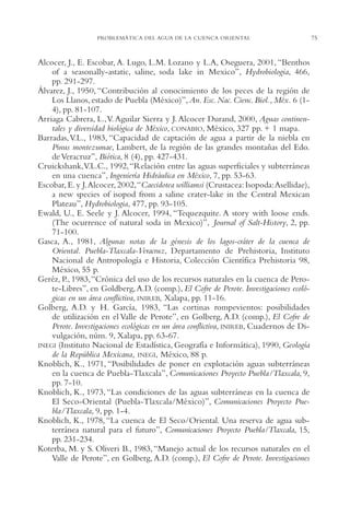 AMC Ag03Cuenca Or.

13/4/94

05:11 pm

Page 75

PROBLEMÁTICA DEL AGUA DE LA CUENCA ORIENTAL

Alcocer, J., E. Escobar, A. Lugo, L.M. Lozano y L.A, Oseguera, 2001, “Benthos
of a seasonally-astatic, saline, soda lake in Mexico”, Hydrobiologia, 466,
pp. 291-297.
Álvarez, J., 1950, “Contribución al conocimiento de los peces de la región de
Los Llanos, estado de Puebla (México)”, An. Esc. Nac. Cienc. Biol., Méx. 6 (14), pp. 81-107.
Arriaga Cabrera, L.,V. Aguilar Sierra y J. Alcocer Durand, 2000, Aguas continentales y diversidad biológica de México, CONABIO, México, 327 pp. + 1 mapa.
Barradas, V.L., 1983, “Capacidad de captación de agua a partir de la niebla en
Pinus montezumae, Lambert, de la región de las grandes montañas del Edo.
de Veracruz”, Biótica, 8 (4), pp. 427-431.
Cruickshank,V.L.C., 1992,“Relación entre las aguas superficiales y subterráneas
en una cuenca”, Ingeniería Hidráulica en México, 7, pp. 53-63.
Escobar, E. y J.Alcocer, 2002,“Caecidotea williamsi (Crustacea: Isopoda:Asellidae),
a new species of isopod from a saline crater-lake in the Central Mexican
Plateau”, Hydrobiologia, 477, pp. 93-105.
Ewald, U., E. Seele y J. Alcocer, 1994, “Tequezquite. A story with loose ends.
(The ocurrence of natural soda in Mexico)”, Journal of Salt-History, 2, pp.
71-100.
Gasca, A., 1981, Algunas notas de la génesis de los lagos-cráter de la cuenca de
Oriental. Puebla-Tlaxcala-Veracruz, Departamento de Prehistoria, Instituto
Nacional de Antropología e Historia, Colección Científica Prehistoria 98,
México, 55 p.
Geréz, P., 1983,“Crónica del uso de los recursos naturales en la cuenca de Perote-Libres”, en Goldberg, A.D. (comp.), El Cofre de Perote. Investigaciones ecológicas en un área conflictiva, INIREB, Xalapa, pp. 11-16.
Golberg, A.D. y H. García, 1983, “Las cortinas rompevientos: posibilidades
de utilización en el Valle de Perote”, en Golberg, A.D. (comp.), El Cofre de
Perote. Investigaciones ecológicas en un área conflictiva, INIREB, Cuadernos de Divulgación, núm. 9, Xalapa, pp. 63-67.
INEGI (Instituto Nacional de Estadística, Geografía e Informática), 1990, Geología
de la República Mexicana, INEGI, México, 88 p.
Knoblich, K., 1971, “Posibilidades de poner en explotación aguas subterráneas
en la cuenca de Puebla-Tlaxcala”, Comunicaciones Proyecto Puebla/Tlaxcala, 9,
pp. 7-10.
Knoblich, K., 1973, “Las condiciones de las aguas subterráneas en la cuenca de
El Seco-Oriental (Puebla-Tlaxcala/México)”, Comunicaciones Proyecto Puebla/Tlaxcala, 9, pp. 1-4.
Knoblich, K., 1978, “La cuenca de El Seco/Oriental. Una reserva de agua subterránea natural para el futuro”, Comunicaciones Proyecto Puebla/Tlaxcala, 15,
pp. 231-234.
Koterba, M. y S. Oliveri B., 1983, “Manejo actual de los recursos naturales en el
Valle de Perote”, en Golberg, A.D. (comp.), El Cofre de Perote. Investigaciones

75

 