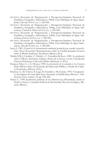 AMC Ag03Cuenca Or.

13/4/94

05:11 pm

Page 77

PROBLEMÁTICA DEL AGUA DE LA CUENCA ORIENTAL

SPP/INEGI

(Secretaría de Programación y Presupuesto/Instituto Nacional de
Estadística, Geografía e Informática), 1984f, Carta Hidrológica de Aguas Superficiales, Orizaba, E14-6, esc. 1: 250,000.
SPP/INEGI (Secretaría de Programación y Presupuesto/Instituto Nacional de
Estadística, Geografía e Informática), 1984g, Carta Hidrológica de Aguas Subterráneas, Ciudad de México, E14-2, esc. 1: 250,000.
SPP/INEGI (Secretaría de Programación y Presupuesto/Instituto Nacional de
Estadística, Geografía e Informática), 1984h, Carta Hidrológica de Aguas Subterráneas,Veracruz, E14-3, esc. 1: 250,000.
SPP/INEGI (Secretaría de Programación y Presupuesto/Instituto Nacional de
Estadística, Geografía e Informática), 1984i, Carta Hidrológica de Aguas Subterráneas, Orizaba, E14-6, esc. 1: 250,000.
Soria, J., 1987, Control de la contaminación ambiental producida por centrales termoeléctricas, Tercer Encuentro Iberoamericano sobre la Ciudad, Jornadas Técnicas
sobre el Medio Ambiente,Tecniberia, México, 85 p.
Toledo,V.M, J. Carabias, C. Toledo y C. González-Pacheco, 1989, La producción
rural en México: alternativas ecológicas, Prensa de Ciencias, UNAM y Fundación
Universo Veintiuno, Colección Medio Ambiente 6, 402 p.
Vázquez-Yañez C. y A. Orozco, 1989, La destrucción de la naturaleza. La Ciencia
desde México núm. 83, Secretaría de Educación Pública y Fondo de Cultura Económica, México, 102 p.
Vilaclara, G., M. Chávez, A. Lugo, H. González y M. Gaytán, 1993,“Comparative description of crater-lakes basic chemistry in Puebla State, Mexico”, Verh.
Internat,Verein. Limnol, 25, pp. 435-440.
Yáñez, C., 1990, Exploración geotérmica de Los Humeros-Las Derrumbadas, estados de
Puebla y Veracruz, Comisión Federal de Electricidad, Área de Geología y Minería, México.

77

 