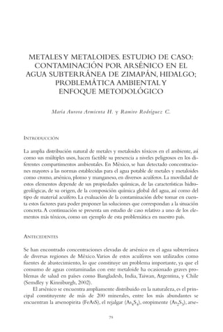 AMC Ag04ZimapánHg.

16/4/94

11:38 am

Page 79

METALES Y METALOIDES. ESTUDIO DE CASO:
CONTAMINACIÓN POR ARSÉNICO EN EL
AGUA SUBTERRÁNEA DE ZIMAPÁN, HIDALGO;
PROBLEMÁTICA AMBIENTAL Y
ENFOQUE METODOLÓGICO
María Aurora Armienta H. y Ramiro Rodríguez C.

INTRODUCCIÓN
La amplia distribución natural de metales y metaloides tóxicos en el ambiente, así
como sus múltiples usos, hacen factible su presencia a niveles peligrosos en los diferentes compartimentos ambientales. En México, se han detectado concentraciones mayores a las normas establecidas para el agua potable de metales y metaloides
como cromo, arsénico, plomo y manganeso, en diversos acuíferos. La movilidad de
estos elementos depende de sus propiedades químicas, de las características hidrogeológicas, de su origen, de la composición química global del agua, así como del
tipo de material acuífero. La evaluación de la contaminación debe tomar en cuenta estos factores para poder proponer las soluciones que correspondan a la situación
concreta. A continuación se presenta un estudio de caso relativo a uno de los elementos más tóxicos, como un ejemplo de esta problemática en nuestro país.

ANTECEDENTES
Se han encontrado concentraciones elevadas de arsénico en el agua subterránea
de diversas regiones de México. Varios de estos acuíferos son utilizados como
fuentes de abastecimiento, lo que constituye un problema importante, ya que el
consumo de aguas contaminadas con este metaloide ha ocasionado graves problemas de salud en países como Bangladesh, India, Taiwan, Argentina, y Chile
(Semdley y Kinniburgh, 2002).
El arsénico se encuentra ampliamente distribuido en la naturaleza, es el principal constituyente de más de 200 minerales, entre los más abundantes se
encuentran la arsenopirita (FeAsS), el rejalgar (As4S4), oropimente (As2S3), arse79

 