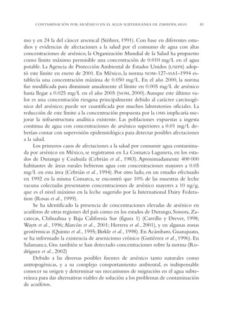 AMC Ag04ZimapánHg.

16/4/94

11:38 am

Page 81

CONTAMINACIÓN POR ARSÉNICO EN EL AGUA SUBTERRÁNEA DE ZIMAPÁN, HGO.

mo y en 24 la del cáncer arsenical (Stöhrer, 1991). Con base en diferentes estudios y evidencias de afectaciones a la salud por el consumo de agua con altas
concentraciones de arsénico, la Organización Mundial de la Salud ha propuesto
como límite máximo permisible una concentración de 0.010 mg/L en el agua
potable. La Agencia de Protección Ambiental de Estados Unidos (USEPA) adoptó este límite en enero de 2001. En México, la norma NOM-127-SSA1-1994 establecía una concentración máxima de 0.050 mg/L. En el año 2000, la norma
fue modificada para disminuir anualmente el límite en 0.005 mg/L de arsénico
hasta llegar a 0.025 mg/L en el año 2005 (NOM, 2000). Aunque este último valor es una concentración riesgosa principalmente debido al carácter carcinogénico del arsénico; puede ser cuantificada por muchos laboratorios oficiales. La
reducción de este límite a la concentración propuesta por la OMS implicaría mejorar la infraestructura analítica existente. Las poblaciones expuestas a ingesta
continua de agua con concentraciones de arsénico superiores a 0.01 mg/L deberían contar con supervisión epidemiológica para detectar posibles afectaciones
a la salud.
Los primeros casos de afectaciones a la salud por consumir agua contaminada por arsénico en México, se registraron en La Comarca Lagunera, en los estados de Durango y Coahuila (Cebrián et al., 1983). Aproximadamente 400 000
habitantes de áreas rurales bebieron agua con concentraciones mayores a 0.05
mg/L en esta área (Cebrián et al., 1994). Por otro lado, en un estudio efectuado
en 1992 en la misma Comarca, se encontró que 10% de las muestras de leche
vacuna colectadas presentaron concentraciones de arsénico mayores a 10 ng/g,
que es el nivel máximo en la leche sugerido por la International Dairy Federation (Rosas et al., 1999).
Se ha identificado la presencia de concentraciones elevadas de arsénico en
acuíferos de otras regiones del país como en los estados de Durango, Sonora, Zacatecas, Chihuahua y Baja California Sur (figura 1) (Carrillo y Drever, 1998;
Waytt et al., 1996; Alarcón et al., 2001; Herrera et al., 2001), y en algunas zonas
geotérmicas (Quinto et al., 1995; Birkle et al., 1998). En Acámbaro, Guanajuato,
se ha informado la existencia de arsenicismo crónico (Gutiérrez et al., 1996). En
Salamanca, Gto. también se han detectado concentraciones sobre la norma (Rodríguez et al., 2002)
Debido a las diversas posibles fuentes de arsénico tanto naturales como
antropogénicas, y a su complejo comportamiento ambiental, es indispensable
conocer su origen y determinar sus mecanismos de migración en el agua subterránea para dar alternativas viables de solución a los problemas de contaminación
de acuíferos.

81

 