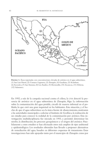 AMC Ag04ZimapánHg.

82

16/4/94

11:38 am

Page 82

M. ARMIENTA Y R. RODRÍGUEZ

FIGURA 1. Áreas reportadas con concentraciones elevadas de arsénico en el agua subterránea.
(1) San Luis Potosí, (2) Comarca Lagunera, (3) Zimapán, (4) Guadiana, (5) Acámbaro,
(6) Acoculco, (7) San Antonio, (8) Los Azufres, (9) Hermosillo, (10) Zacatecas, (11) Delicias,
(12) Salamanca.

En 1992, a raíz de la campaña nacional contra el cólera, la CNA detectó la presencia de arsénico en el agua subterránea de Zimapán, Hgo. La información
sobre la contaminación del agua potable, circuló de manera informal en el poblado, lo que creó una gran inquietud en los habitantes. Esta situación, y el hecho de que el agua subterránea sea la única fuente de abastecimiento, motivaron
a las autoridades municipales a solicitar al Instituto de Geofísica, la realización de
un estudio para conocer la realidad de la contaminación por arsénico. Esta investigación multidisciplinaria fue iniciada en 1993, y permitió determinar los
niveles, la distribución, los procesos geoquímicos y el origen del arsénico. Paralelamente a estos estudios se han efectuado otros más amplios de tipo ambiental
y epidemiológico. Los resultados obtenidos han llevado a proponer alternativas
de remediación del agua, basados en diferentes esquemas de tratamiento. Estas
investigaciones han sido apoyadas tanto por el municipio de Zimapán como por

 