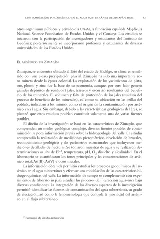 AMC Ag04ZimapánHg.

16/4/94

11:38 am

Page 83

CONTAMINACIÓN POR ARSÉNICO EN EL AGUA SUBTERRÁNEA DE ZIMAPÁN, HGO.

otros organismos públicos y privados: la UNAM, la fundación española Mapfre, la
National Science Foundation de Estados Unidos y el Conacyt. Los estudios se
iniciaron con la participación de investigadores y estudiantes del Instituto de
Geofísica; posteriormente se incorporaron profesores y estudiantes de diversas
universidades de los Estados Unidos.

EL ARSÉNICO

EN

ZIMAPÁN

Zimapán, se encuentra ubicado al Este del estado de Hidalgo, su clima es semiárido con una escasa precipitación pluvial. Zimapán ha sido una importante zona minera desde la época colonial. La explotación de los yacimientos de plata,
oro, plomo y zinc fue la base de su economía, aunque, por otro lado generó
grandes depósitos de residuos ( jales, terreros y escorias) resultantes del beneficio de los minerales. El volumen y falta de protección de los jales (residuos del
proceso de beneficio de los minerales), así como su ubicación en las orillas del
poblado, indicaban a los mismos como el origen de la contaminación por arsénico en el agua. Sin embargo, debido a las características geológicas del área, se
planteó que estos residuos podrían constituir solamente una de varias fuentes
posibles.
El diseño de la investigación se basó en las características de Zimapán, que
comprenden un medio geológico complejo, diversas fuentes posibles de contaminación, y poca información previa sobre la hidrogeología del valle. El estudio
comprendió la realización de mediciones piezométricas, nivelación de brocales,
reconocimiento geológico y de parámetros estructurales que incluyeron mediciones detalladas de fracturas. Se tomaron muestras de agua y se realizaron determinaciones in situ de Eh2, temperatura, pH, O2 disuelto y alcalinidad. En el
laboratorio se cuantificaron los iones principales y las concentraciones de arsénico total, As(III), As(V) y otros metales.
La información obtenida permitió estudiar los procesos geoquímicos del arsénico en el agua subterránea y efectuar una modelación de las características hidrogeoquímicas del valle. La información de campo se complementó con experimentos de laboratorio para estudiar los procesos de interacción agua-roca bajo
diversas condiciones. La integración de los diversos aspectos de la investigación
permitió identificar las fuentes de contaminación del agua subterránea, su grado
de afectación, así como la fenomenología que controla la movilidad del arsénico en el flujo subterráneo.

2

Potencial de óxido-reducción

83

 