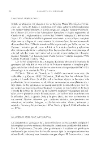 AMC Ag04ZimapánHg.

16/4/94

84

11:38 am

Page 84

M. ARMIENTA Y R. RODRÍGUEZ

GEOLOGÍA Y

MINERALOGÍA

El Valle de Zimapán está situado al este de la Sierra Madre Oriental. La Formación Las Trancas del Jurásico, constituida por lutitas calcáreas interestratificadas
con calizas y lutitas laminares, es la más antigua del valle. Las calizas pertenecientes al Banco El Doctor y las Formaciones Tamaulipas y Soyatal representan el
Cretácico. El Conglomerado El Morro, del Terciario, sobreyace a la Formación
Soyatal. En el Terciario Medio se presentó una intensa actividad ígnea que produjo troncos y diques así como aureolas de metamorfismo formando zonas de
skarn en las calizas. El Terciario está también representado por la Formación Las
Espinas, constituida por derrames volcánicos de andesitas, basaltos, y aglomerados volcánicos dacíticos y andesíticos. Esta Formación aflora principalmente al
este del valle. Las rocas cuaternarias del área están representadas por el Fanglomerado Zimapán y el Fanglomerado Daxhi (Simons y Mapes-Vázquez, 1956;
Carrillo-Martínez y Sutter, 1982).
Los efectos compresivos de la Orogenia Laramide afectaron fuertemente la
geometría del valle. En las rocas calizas se formaron enormes y complejos pliegues anticlinales y sinclinales asimétricos con orientación preferencial NO-SE y
dieron lugar a un sistema de fallas y fracturas.
El Distrito Minero de Zimapán se ha dividido en cuatro zonas mineralizadas (García y Querol, 1988): El Carrizal, El Monte, San Pascual-Santa Gorgonia y la Luz-La Cruz. En el Carrizal se localizan algunas de las minas más
productivas. Estructuralmente se identifican yacimientos de reemplazamiento y
tipo skarn. En los yacimientos de reemplazamiento la mineralización tuvo lugar después de la deformación de las rocas cretácicas. La mineralización de skarn
consiste de mezclas de silicatos de calcio, fierro, magnesio y manganeso con sulfuros que se presentan como diseminaciones. Los sulfuros más abundantes son
la esfalerita (ZnS), la galena (PbS) y la pirita (FeS). En estos yacimientos se
encuentran diversos minerales que contienen arsénico, principalmente arsenopirita, escorodita, lolingita, tetrahedrita-tenantita, adamita, mimetita y
olivinita. (Simons y Mapes-Vazquez, 1956; García y Querol, 1988;Villaseñor et
al., 1996).

EL ARSÉNICO

EN EL AGUA SUBTERRÁNEA

Las características geológicas de la zona definen un sistema acuífero complejo y
heterogéneo con una pronunciada variación lateral en su conductividad hidráulica. El fanglomerado Zimapán cubre parcialmente al acuífero más productivo
conformado por rocas calizas fracturadas.Ambos tipos de rocas pueden contener
minerales de arsénico y estar intrusionados por diques. El fracturamiento tanto

 